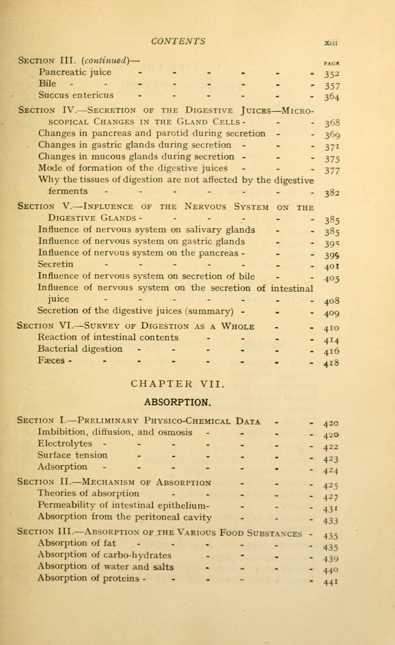 PAGK Section III. {continued)— Pancreatic juice -----_ 3^2 Bile - 357 Succus entericus ----_. 35^ Section IV.—Secretion of the Digestive Juices—Micro- scopical Changes in the Gland Cells - - . 353 Changes in pancreas and parotid during secretion - - 369 Changes in gastric glands during secretion - - . 371 Changes in mucous glands during secretion - - . ^75 Mode of formation of the digestive juices ... 377 Why the tissues of digestion are not affected by the digestive ferments --.-... 382 Section V.—Influence of the Nervous System on the Digestive Glands ------ 38c Influence of nervous system on salivary glands - - 385 Influence of nervous system on gastric glands - - 39:; Influence of nervous system on the pancreas - - - 39^ Secretin ------- ^^qi Influence of nervous system on secretion of bile - - 405 Influence of nervous system on the secretion of intestinal juice - - - - - . - 408 Secretion of the digestive juices (summary) - - . 409 Section VI.—Survey of Digestion as a Whole - - 410 Reaction of intestinal contents - - - . 414 Bacterial digestion - - - - - -416 Faeces ------.. 418 CHAPTER VII. ABSORPTION. Section I.—Preliminary Physico-Chemical Data - - 420 Imbibition, diffusion, and osmosis - - - _ 420 Electrolytes ------- ^22 Surface tension - - - _ . -^^^ Adsorption ---.-.. ,,, Section II.—Mechanism of Absorption - - - 425 Theories of absorption - - - . - 427 Permeability of intestinal epithelium- - - - 4U Absorption from the peritoneal cavity - - - 433 Section III.—Absorption of the Various Food Substances - 435 Absorption of fat - - - - - - 41s Absorption of carbo-hydrates - - - - 430 Absorption of water and salts ... - ..q Absorption of proteins - - - - - 44i