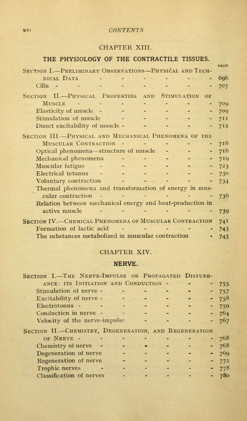 CHAPTER XIII. THE PHYSIOLOGY OF THE CONTRACTILE TISSUES. PAGE Section I.—Preliminary Observations—Physical and Tech- nical Data ...... 6g6 Cilia - - - - - - - - 707 SixTioN II.—Physical Properties and Stimulation of Muscle ------- 709 Elasticity of muscle ------ 709 Stimulation of muscle - - - - - 711 Direct excitability of muscle ----- 712 Section III.—Physical and Mechanical Phenomena of the Muscular Contraction ----- 716 Optical phenomena—structure of muscle - - - yi6 Mechanical phenomena - - - - - 719 Muscular fatigue ------ 723 Electrical tetanus ------ 730 Voluntary contraction ----- 734 Thermal phenomena and transformation of energy in mus- cular contraction ------ 736 Relation between mechanical energy and heat-production in active muscle ------ 739 Section IV.—Chemical Phenomena of Muscular Contraction 741 Formation of lactic acid ----- 743 The substances metabolized in muscular contraction - 745 CHAPTER XIV. NERVE. Section I.—The Nerve-Impulse or Propagated Disturb- ance: its Initiation and Conduction - - - 755 Stimulation of nerve ------ 757 Excitability of nerve ------ 758 Electrotonus ------- 759 Conduction in nerve ------ 764 Velocity of the nerve-impulse - - - - 767 Section II.—Chemistry, Degeneration, and Regeneration OF Nerve ------- 768 Chemistry of nerve ------ 768 Degeneration of nerve ----- 765 Regeneration of nerve ----- 772 Trophic nerves _---.- 778 Classification of nerves ----- 780