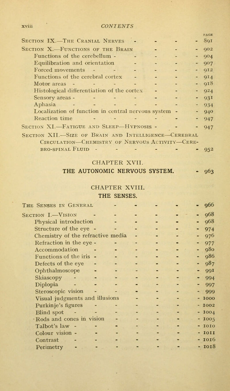 PAGE Section IX.—The Cranial Nerves - - - - 8qi Section X.—Functions of the Brain ... go2 Functions of the cerebellum ----- 904 Equilibration and orientation _ . _ - 907 Forced movements - - - - - -912 Functions of the cerebral cortex _ - - - 914 Motor areas ------- 918 Histological differentiation of the cortex - . - 924 Sensory areas - - - - - - -931 Aphasia -_.-__- 934 Localization of function in central nervous system - - 940 Reaction time - - - - - - 947 Section XI.—Fatigue and Sleep—Hypnosis - - - 947 Section XII.-—Size of Brain and Intelligence—Cerebral Circulation—Chemistry of Nervous Activity—Cere- bro-spinal Fluid - _ - _ - . 952 CHAPTER XVII. THE AUTONOMIC NERVOUS SYSTEM. - 963 CHAPTER XVIII. THE SENSES. The Senses in General ----- 966 Section I.—Vision .-._-- 968 Physical introduction _ _ . - - 968 Structure of the eye ------ 974 Chemistry of the refractive media - - - - 976 Refraction in the eye ------ 977 Accommodation ------ 980 Functions of the iris ------ 986 Defects of the eye ------ 987 Ophthalmoscope ------ 991 Skiascopy ------- 994 Diplopia ------- 997 Steroscopic vision ------ 999 Visual judgments and illusions . - . - 1000 Purkinje's figures ------ 1002 Blind spot ------- 1004 •Rods and cones in vision ----- 1005 Talbot's law ------- loio Colour vision ------- loii Contrast ..----- 1016 Perimetry ------- ioi8