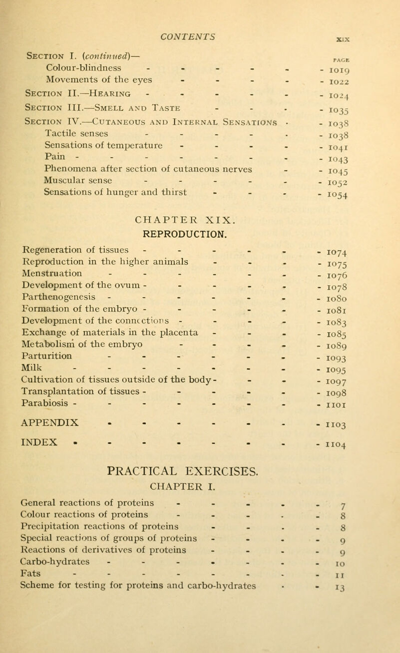 Section I. {continued)— Colour-blindness - - - _ Movements of the eyes . _ _ Section II.—Hearing - - - - Section III.—Smell and Taste Section IV.—Cutaneous and Internal Sensatfo.vs Tactile senses . _ _ . Sensations of temperature - _ _ Pain -----. Phenomena after section of cutaneous nerves Muscular sense _ . _ _ Sensations of hunger and thirst PAGE IOI9 1022 1024 1035 1038 1038 IO4I i'J43 1045 1052 1054 CHAPTER XIX. REPRODUCTION. Regeneration of tissues - - - Reproduction in the higher animals Menstruation . . . . Development of the ovum - - - Parthenogenesis - - - . Formation of the embryo - - - Development of the countctioiis - Exchange of materials in the placenta Metabolism of the embryo Parturition Milk . - - . - Cultivation of tissues outside of the body- Transplantation of tissues - - - Parabiosis - - - - - APPENDIX . - - . INDEX - ... - 1074 1075 1076 1078 loSo 1081 1083 1085 1089 1093 1095 1097 1098 1103 1104 PRACTICAL EXERCISES. CHAPTER I. General reactions of proteins - - . Colour reactions of proteins - . _ Precipitation reactions of proteins Special reactions of groups of proteins Reactions of derivatives of proteins Carbo-hydrates ----- Fats ---... Scheme for testing for proteins and carbo-hydrates 7 8 8 9 9 10 II 13