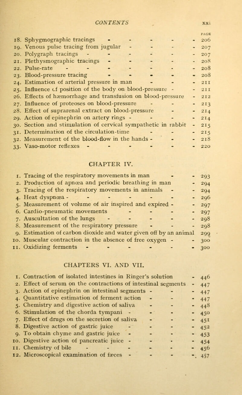 PACB i8. Sphygmographic tracings ... - - 206 19. Venous pulse tracing from jugular .... 207 20. Polygraph tracings - - - - - -207 21. Plethysmographic tracings ----- 208 22. Pulse-rate -.---. _ 208 23. Blood-pressure tracing - - . . . 208 24. Estimation of arterial pressure in man - - - 211 25. Influence cf position of the body on blood-pressure - - 211 26. Effects of haemorrhage and transfusion on blood-pressure - 212 27. Influence of proteoses on blood-pressure . _ - 213 28. Effect of suprarenal extract on blood-pressure - - 214 29. Action of epinephrin on artery rings - - - - 214 30. Section and stimulation of cervical sympathetic in rabbit - 215 31. Determination of the circulation-time _ - - 215 32. Measurement of the blood-flow in the hands - - - 218 33. Vaso-motor reflexes ------ 220 CHAPTER IV. 1. Tracing of the respiratory movements in man - - 293 2. Production of apnoea and periodic breathing in man - 294 3. Tracing of the respiratory movements in animals - - 294 4. Heat dyspnoea ------- 296 5. Measurement of volume of air inspired and expired - - 297 6. Cardio-pneumatic movements - - . _ 297 7. Auscultation of the lungs ----- 298 8. Measurement of the respiratory pressure - - . 298 9. Estimation of carbon dioxide and water given off by an animal 299 10. Muscular contraction in the absence of free oxygen - - 300 11. Oxidizing ferments -----. 300 CHAPTERS VI. AND VII. 1. Contraction of isolated intestines in Ringer's solution - 446 2. Effect of serum on the contractions of intestinal segments - 447 3. Action of epinephrin on intestinal segments - - - 447 4. Quantitative estimation of ferment action - - . 4^7 5. Chemistry and digestive action of saliva - - - 4^8 6. Stimulation of the chorda tympani - - - - 450 7. Effect of drugs on the secretion of saliva - - - 451 8. Digestive action of gastric juice - - - -452 9. To obtain chyme and gastric juice . - . - 433 10. Digestive action of pancreatic juice - - . - 454 11. Chemistry of bile .--_.- 436 12. Microscopical examination of f.Tces - - - -. 457