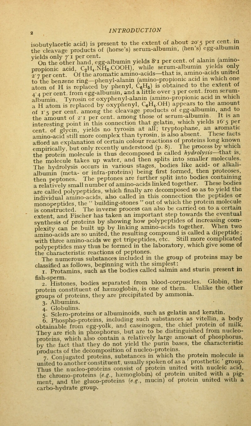 isobutylacetic acid) is present to the extent of about 20-5 per cent, in the cleavage products of (horse's) serura-albumm, (hen s) egg-albumin yields only 7 i per cent, . . , • / On the other hand, egg-albumin yields S'l per cent, of alanm (ammo- propionic acid. C2H4.NH2.COOH), while serum-albumm yields only 2- 7 per cent Of the aromatic amino-acids—that is, amino-acids united to the benzene ring—phenyl-alanin (amino-propionic acid in which one atom of H is replaced by phenyl, CgHe) is obtained to the extent of 4-4 per cent, from egg-albumin, and a little over 3 per cent, from serum- albumin. Tyrosin or oxyphenyl-alanin (amino-propionic acid m which a H atom is replaced by oxyphenyl, CgH^.OH) appears to the amount of rs per cent, among the cleavage products of cgg-albumm. and to the amount of 21 per cent, among those of serum-albumm It is an interesting point in this connection that gelatin, which yields 16-5 per cent of glycin yields no tyrosin at all; tryptophane, an aromatic amino-acid still more complex than tyrosin, is also absent. These facts afford an explanation of certain colour reactions of proteins long known empirically, but only recently understood (p. 8). The process by which the protein molecule is thus decomposed is called hydrolysis—that is, the molecule takes up water, and then splits into smaller molecules. The hydrolysis occurs in various stages, bodies like acid- or alkali- albumin (meta- or infra-proteins) being first formed, then proteoses, then peptones. The peptones are further split into bodies containing a relatively small number of amino-acids linked together. These bodies are called polypeptides, which finally are decomposed so as to yield the individual amino-acids, also called in this connection the peptides or monopeptides, the  building-stones  out of which the protein molecule is constructed. The inverse process can also be carried on to a certain extent, and Fischer has taken an important step towards the eventual synthesis of proteins by showing how polypeptides of increasing com- plexity can be built up by linking amino-acids together. When two amino-acids are so united, the resulting compound is called a dipeptide; with three amino-acids we get tripeptides, etc. Still more complicated polypeptides may thus be formed in the laboratory, which give some of the characteristic reactions of peptones. The numerous substances included in the group of proteins may be classified as follows, beginning with the simplest: 1. Protamins. such as the bodies called salmin and stunn present in fish-sperm. , , , ^, , • .1. 2. Histones, bodies separated from blood-corpuscles. Globm. the protein constituent of haemoglobin, is one of them. Unlike the other groups of proteins, they are precipitated by ammonia. 3. Albumins. 4. Globulins. 5. Sclero-proteins or albuminoids, such as gelatm and keratm. 6. Phospho-proteins, including such substances as vitellin, a body obtainable from egg-yolk, and cascinogen, the chief protein of milk. They are rich in phosphorus, but are to be distinguished from nucleo- proteins, which also contain a relatively large amount of phosphorus, by the fact that they do not yield the purin bases, the characteristic products of the decomposition of nucleo-proteins. 7 Conj ugated proteins, substances in which the protein molecule is united to another constituent, usually spoken of as a ' prosthetic ' group. Thus the nucleo-proteins consist of protein united with nucleic acid, the chromo-proteins [e.g.. haimoglobin.) of protein united with a pig- ment, and the gluco-proteins {e.g.. mucin) of protein united with a carbo-hydrate group.