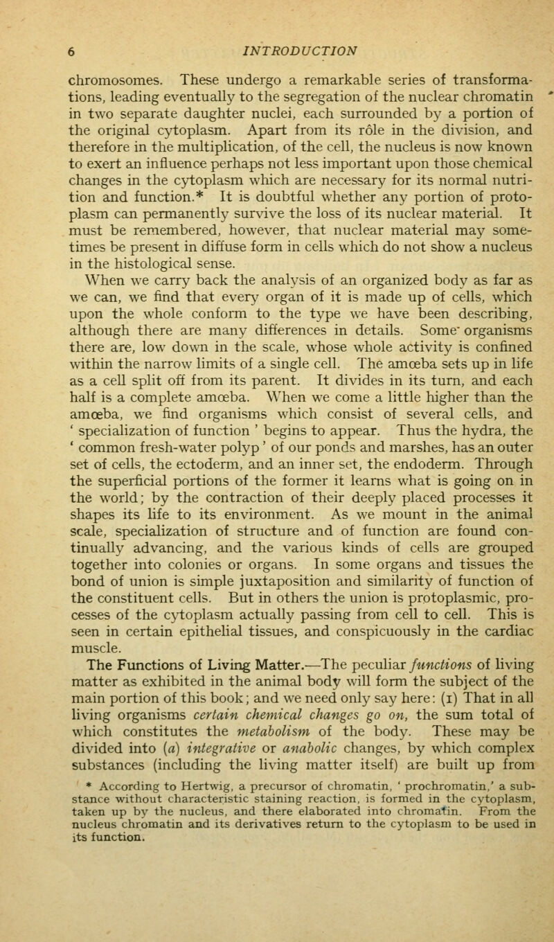 chromosomes. These undergo a remarkable series of transforma- tions, leading eventually to the segregation of the nuclear chromatin in two separate daughter nuclei, each surrounded by a portion of the original cytoplasm. Apart from its role in the division, and therefore in the multiplication, of the cell, the nucleus is now known to exert an influence perhaps not less important upon those chemical changes in the cytoplasm which are necessary for its normal nutri- tion and function.* It is doubtful whether any portion of proto- plasm can permanently sur\dve the loss of its nuclear material. It must be remembered, however, that nuclear material may some- times be present in diffuse form in cells which do not show a nucleus in the histological sense. When we carry back the analysis of an organized body as far as we can, we find that even^' organ of it is made up of cells, which upon the whole conform to the type we have been describing, although there are many differences in details. Some organisms there are, low dovNOi in the scale, whose whole activity is confined within the narrow limits of a single cell. The amoeba sets up in life as a cell split off from its parent. It divides in its turn, and each half is a complete amoeba. When we come a little higher than the amoeba, we find organisms which consist of several cells, and ' specialization of function ' begins to appear. Thus the hydra, the ' common fresh-water polyp' of our ponds and marshes, has an outer set of cells, the ectoderm, and an inner set, the endoderm. Through the superficial portions of the former it learns what is going on in the world; by the contraction of their deeply placed processes it shapes its life to its environment. As we mount in the animal scale, specialization of structure and of function are found con- tinually advancing, and the various kinds of cells are grouped together into colonies or organs. In some organs and tissues the bond of union is simple juxtaposition and similarity of function of the constituent cells. But in others the union is protoplasmic, pro- cesses of the cytoplasm actually passing from cell to cell. This is seen in certain epithelial tissues, and conspicuously in the cardiac muscle. The Functions of Living Matter.—The peculiar functions of living matter as exhibited in the animal body will form the subject of the main portion of this book; and we need only say here: (i) That in all living organisms certain chemical changes go on, the sum total of which constitutes the metabolism of the body. These may be divided into {a) integrative or anabolic changes, by which complex substances (including the living matter itself) are built up from * According to Hertwig, a precursor of chromatin, ' prochromatin,' a sub- stance without characteristic staining reaction, is formed in the cytoplasm, taken up by the nucleus, and there elaborated into chromatin. From the nucleus chromatin and its derivatives return to the cytoplasm to be used in its function.