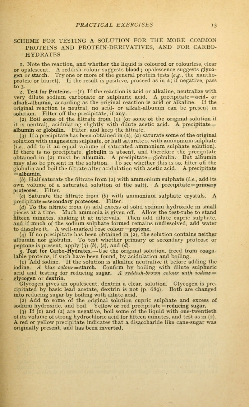 SCHEME FOR TESTING A SOLUTION FOR THE MORE COMMON PROTEINS AND PROTEIN-DERIVATIVES, AND FOR CARBO- HYDRATES 1. Note the reaction, and whether the liquid is coloured or colourless, clear or opalescent. A reddish colour suggests blood ; opalescence suggests glyco- gen or starch. Try one or more of the general protein tests {e.g., the xantho- proteic or biuret). If the result is positive, proceed as in 2; if negative, paiss to 3. 2. Test for Proteins.—(i) If the reaction is acid or alkaline, neutralize with very dilute sodium carbonate or sulphuric acid. A precipitate=acid- or alkali-albumin, according as the original reaction is acid or alkaline. If the original reaction is neutral, no acid- or alkali-albumin can be present in solution. Filter off the precipitate, if any. (2) Boil some of the filtrate from (i) (or some of the original solution if it is neutral), acidulating slightly with dilute acetic acid. A precipitate = albumin or globulin. Filter, and keep the filtrate. (3) If a precipitate has been obtained in (2), (a) saturate some of the original solution with magnesium sulphate, or half saturate it with ammonium sulphate [i.e., add to it an equal volume of saturated ammonium sulphate solution). If there is no precipitate, globulin is absent, and therefore the precipitate obtained in (2) must be albumin. A precipitate = globulin. But albumin may also be present in the solution. To see whether this is so, filter off the globulin and boil the filtrate after acidulation with acetic acid. A precipitate = albumin. (6) Half saturate the filtrate from (2) with ammonium sulphate (i.e., add its own volume of a saturated solution of the salt). A precipitate = primary proteoses. Filter. (c) Saturate the filtrate from (6) with ammonium sulphate crystals. A precipitate = secondary proteoses. Filter. (d) To the filtrate from (c) add excess of solid sodium hydroxide in small pieces at a time. Much ammonia is given off. Allow the test-tube to stand fifteen minutes, shaking it at intervals. Then add dilute cupric sulphate, and if much of the sodium sulphate formed remains undissolved, add water to dissolve it. A well-marked rose colour = peptone. (4) If no precipitate has been obtained in (2), the solution contains neither albumin nor globulin. To test whether primary or secondary proteose or peptone is present, apply (3) (b), (c), and (d). 3. Test for Carbo-Hydrates.—Use the original solution, freed from coagu- lable proteins, if such have been found, by acidulation and boiling. (i) Add iodine. If the solution is alkaline neutralize it before adding the iodine. A blue colour = starch. Confirm by boiling with dilute sulphuric acid and testing for reducing sugar. A reddish-brown colour with iodine = glycogen or dextrin. Glycogen gives an opalescent, dextrin a clear, solution. Glycogen is pre- cipitated by basic lead acetate, dextrin is not (p. 689). Both are changed into reducing sugar by boiling with dilute acid. (2) Add to some of the original solution cupric sulphate and excess of sodium hydroxide, and boil. Yellow or red precipitate =reducing sugar. (3) If (i) and (2) are negative, boil some of the liquid with one-twentieth of its volume of strong hydrochloric acid for fifteen minutes, and test as in (2). A red or yellow precipitate indicates that a disaccharide like cane-sugar was originally present, and has been inverted.