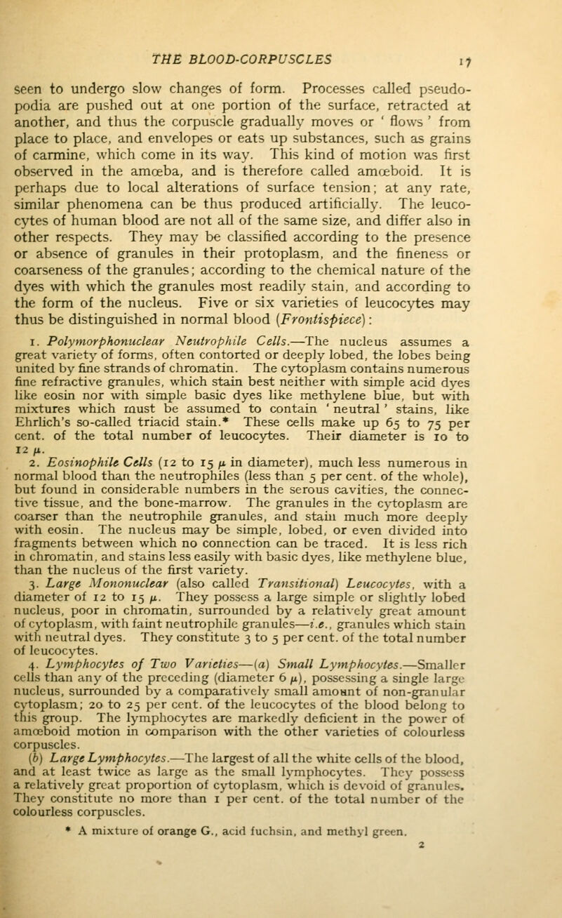 seen to undergo slow changes of form. Processes called pseudo- podia are pushed out at one portion of the surface, retracted at another, and thus the corpuscle gradually moves or ' flows ' from place to place, and envelopes or eats up substances, such as grains of carmine, which come in its way. This kind of motion was first observed in the amoeba, and is therefore called amoeboid. It is perhaps due to local alterations of surface tension; at any rate, similar phenomena can be thus produced artificially. The leuco- cytes of human blood are not all of the same size, and differ also in other respects. They may be classified according to the presence or absence of granules in their protoplasm, and the fineness or coarseness of the granules; according to the chemical nature of the dyes with which the granules most readily stain, and according to the form of the nucleus. Five or six varieties of leucocytes may thus be distinguished in normal blood {Frontispiece): 1. Polymorphonuclear Neutrophile Cells.—The nucleus assumes a great variety of forms, often contorted or deeply lobed, the lobes being united by fine strands of chromatin. The cytoplasm contains numerous fine refractive granules, which stain best neither with simple acid dyes like eosin nor with simple basic dyes like methylene blue, but with mixtures which must be assumed to contain ' neutral ' stains, like Ehrlich's so-called triacid stain.* These cells make up 65 to 75 per cent, of the total number of leucocytes. Their diameter is 10 to 12 fi. 2. Eosinophih Cells (12 to 15 /* in diameter), much less numerous in normal blood than the neutrophiles (less than 5 per cent, of the whole), but found in considerable numbers in the serous cavities, the connec- tive tissue, and the bone-marrow. The granules in the cytoplasm are coarser than the neutrophile granules, and stain much more deeply with eosin. The nucleus may be simple, lobed, or even divided into fragments between which no connection can be traced. It is less rich in chromatin, and stains less easily with basic dyes, like methylene blue, than the nucleus of the first variety. 3. Large Mononuclear (also called Transitional) Leucocytes, with a diameter of 12 to 15 /x. They possess a large simple or slightly lobed nucleus, poor in chromatin, surrounded by a relatively great amount of cytoplasm, with faint neutrophile granules—i.e., granules which stain with neutral dyes. They constitute 3 to 5 per cent, of the total number of leucocytes. 4. Lymphocytes oj Two Varieties—(a) Small Lymphocytes.—Smaller cells than any of the preceding (diameter 6 p.), possessing a single large nucleus, surrounded by a comparatively small amoant of non-granular Cytoplasm; 20 to 25 per cent, of the leucocytes of the blood belong to this group. The lymphocytes are markedly deficient in the power of amoeboid motion in comparison with the other varieties of colourless corpuscles. (b) Large Lymphocytes.—The largest of all the white cells of the blood, and at least twice as large as the small lymphocytes. They possess a relatively great proportion of cytoplasm, which is devoid of granules. They constitute no more than i per cent, of the total number of the colourless corpuscles. • A mixture of orange G., acid fuchsin, and methyl green.