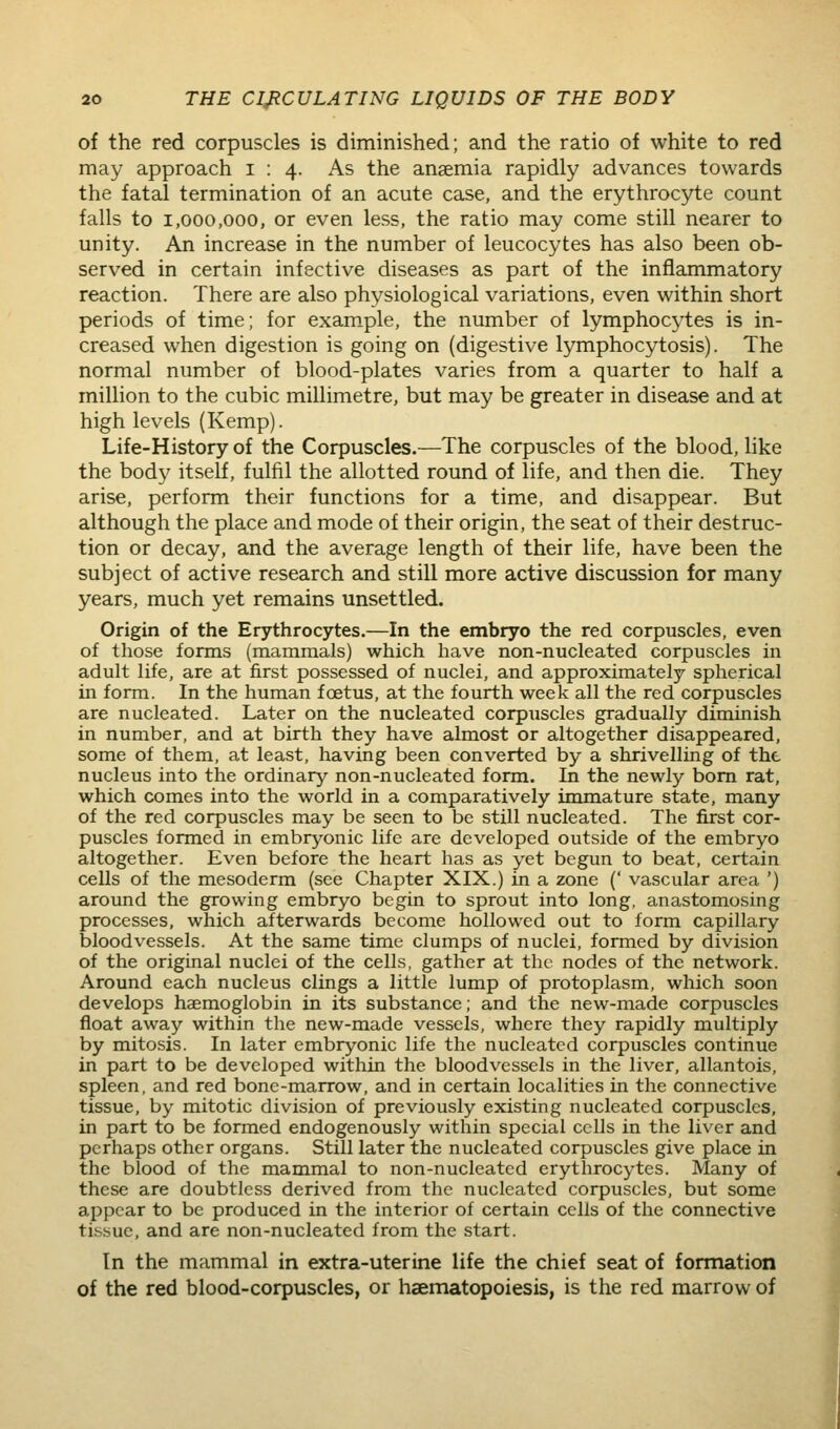 of the red corpuscles is diminished; and the ratio of white to red may approach 1:4. As the anaemia rapidly advances towards the fatal termination of an acute case, and the erythrocyte count falls to 1,000,000, or even less, the ratio may come still nearer to unity. An increase in the number of leucocytes has also been ob- served in certain infective diseases as part of the inflammatory reaction. There are also physiological variations, even within short periods of time; for exam^ple, the number of lymphocytes is in- creased when digestion is going on (digestive lymphocytosis). The normal number of blood-plates varies from a quarter to half a million to the cubic millimetre, but may be greater in disease and at high levels (Kemp). Life-History of the Corpuscles.—The corpuscles of the blood, like the body itself, fulfil the allotted round of life, and then die. They arise, perform their functions for a time, and disappear. But although the place and mode of their origin, the seat of their destruc- tion or decay, and the average length of their life, have been the subject of active research and still more active discussion for many years, much yet remains unsettled. Origin of the Erythrocytes.—In the embryo the red corpuscles, even of those forms (mammals) which have non-nucleated corpuscles in adult life, are at first possessed of nuclei, and approximately spherical in form. In the human foetus, at the fourth week all the red corpuscles are nucleated. Later on the nucleated corpuscles gradually diminish in number, and at birth they have almost or altogether disappeared, some of them, at least, having been converted by a shrivelling of the nucleus into the ordinary non-nucleated form. In the newly bom rat, which comes into the world in a comparatively immature state, many of the red corpuscles may be seen to be still nucleated. The first cor- puscles formed in embryonic life are developed outside of the embryo altogether. Even before the heart has as yet begun to beat, certain cells of the mesoderm (see Chapter XIX.) in a zone (' vascular area ') around the growing embryo begin to sprout into long, anastomosing processes, which afterwards become hollowed out to form capillary- bloodvessels. At the same time clumps of nuclei, formed by division of the original nuclei of the cells, gather at the nodes of the network. Around each nucleus clings a little lump of protoplasm, which soon develops haemoglobin in its substance; and the new-made corpuscles float away within the new-made vessels, where they rapidly multiply by mitosis. In later embryonic life the nucleated corpuscles continue in part to be developed within the bloodvessels in the liver, allantois, spleen, and red bone-marrow, and in certain localities in the connective tissue, by mitotic division of previously existing nucleated corpuscles, in part to be formed endogenously within special cells in the liver and perhaps other organs. Still later the nucleated corpuscles give place in the blood of the mammal to non-nucleated erythrocytes. Many of these are doubtless derived from the nucleated corpuscles, but some appear to be produced in the interior of certain cells of the connective tissue, and are non-nucleated from the start. In the mammal in extra-uterine life the chief seat of formation of the red blood-corpuscles, or haematopoiesis, is the red marrow of