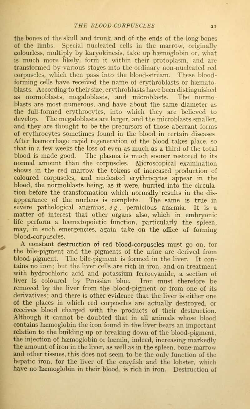 the bones of the skull and tnink, and of the ends of the long bones of the limbs. Special nucleated cells in the marrow, originally colourless, multiply by karyokinesis, take up haemoglobin or, what is much more likely, form it within their protoplasm, and are transformed by various stages into the ordinary non-nucleated red corpuscles, which then pass into the blood-stream. These blood- forming cells have received the name of erythroblasts or hsemato- blasts. According to their size, erythroblasts have been distinguished as normoblasts, megaloblasts, and microblasts. The normo- blasts are most numerous, and have about the same diameter as the full-formed erythrocytes, into which they are believed to develop. The megaloblasts are larger, and the microblasts smaller, and they are thought to be the precursors of those aberrant forms of erythrocytes sometimes found in the blood in certain diseases After haemorrhage rapid regeneration of the blood takes place, so that in a few weeks the loss of even as much as a third of the total blood is made good. The plasma is much sooner restored to its normal amount than the corpuscles. Microscopical examination shows in the red marrow the tokens of increased production of coloured corpuscles, and nucleated erythrocytes appear in the blood, the normoblasts being, as it were, hurried into the circula- tion before the transformation which normally results in the dis- appearance of the nucleus is complete. The same is true in severe pathological anaemias, e.g., pernicious anaemia. It is a matter of interest that other organs also, which in embr^^onic Hfe perform a haematopoietic function, particularly the spleen, may, in such emergencies, again take on the office of forming blood-corpuscles. A constant destruction of red blood-corpuscles must go on, for the bile-pigment and the pigments of the urine are derived from blood-pigment. The bile-pigment is formed in the liver. It con- tains no iron; but the liver cells are rich in iron, and on treatment with hydrochloric acid and potassium ferrocvanide, a section of liver is coloured by Prussian blue. Iron must therefore be removed by the liver from the blood-pigment or from one of its derivatives; and there is other evidence that the liver is either one of the places in which red corpuscles are actually destroyed, or receives blood charged with the products of their destruction. Although it cannot be doubted that in all animals whose blood contains haemoglobin the iron found in the liver bears an important relation to the building up or breaking down of the blood-pigment, the injection of haemoglobin or haeniin, indeed, increasing markedly the amount of iron in the liver, as well as in the spleen, bone-marrow and other tissues, this does not seem to be the only function of the hepatic iron, for the liver of the crayfish and the lobster, which have no haemoglobin in their blood, is rich in iron. Destruction of