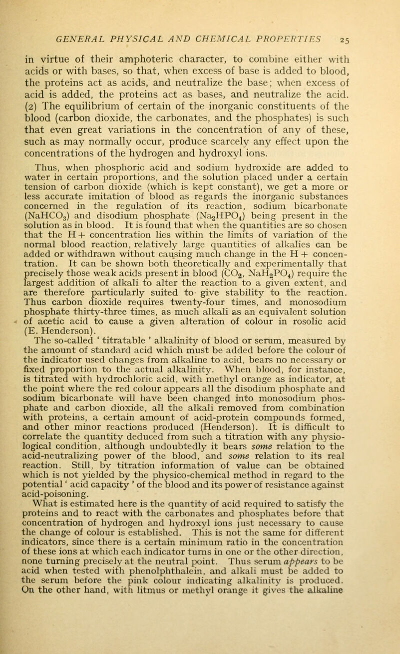 in virtue of their amphoteric character, to combine either with acids or with bases, so that, when excess of base is added to blood, the proteins act as acids, and neutralize the base; when excess of acid is added, the proteins act as bases, and neutralize the acid. (2) The equilibrium of certain of the inorganic constituents of the blood (carbon dioxide, the carbonates, and the phosphates) is such that even great variations in the concentration of any of these, such as may normally occur, produce scarcely any effect upon the concentrations of the hydrogen and hydroxyl ions. Thus, when phosphoric acid and sodium hydroxide are added to water in certain proportions, and the solution placed under a certain tension of carbon dioxide (which is kept constant), we get a more or less accurate imitation of blood as regards the inorganic substances concerned in the regulation of its reaction, sodium bicarbonate (NaHCOj) and disodium phosphate (Na2HP04) being present in the solution as in blood. It is found that wlien the quantities are so chosen that the H + concentration lies within the limits of variation of the normal blood reaction, relatively large quantities of alkalies can be added or withdrawn without causing much change in the H + concen- tration. It can be shown both theoretically and experimentally that precisely those weak acids present in blood (CO2, NaH2P04) require the largest addition of alkali to alter the reaction to a given extent, and are therefore particularly suited to give stability to the reaction. Thus carbon dioxide requires twenty-four times, and monosodium phosphate thirty-three times, as much alkali as an equivalent solution of acetic acid to cause a given alteration of colour in rosolic acid (E. Henderson). The so-called ' titratable ' alkalinity of blood or serum, measured by the amount of standard acid which must be added before the colour of the indicator used changes from alkaline to acid, bears no necessary or fixed proportion to the actual alkalinity. When blood, for instance, is titrated with hydrochloric acid, with methyl orange as indicator, at the point where the red colour appears all the disodium phosphate and sodium bicarbonate will have been changed into monosodium phos- phate and carbon dioxide, all the alkali removed from combination with proteins, a certain amount of acid-protein compounds formed, and other minor reactions produced (Henderson). It is difficult to correlate the quantity deduced from such a titration with any physio- logical condition, although undoubtedly it bears some relation to the acid-neutralizing power of tlie blood, and some relation to its real reaction. Still, by titration information of value can be obtained which is not yielded by the physico-chemical method in regard to the potential' acid capacity ' of the blood and its power of resistance against acid-poisoning. What is estimated here is the quantity of acid required to satisfy the proteins and to react with the carbonates and phosphates before that concentration of hydrogen and hydroxyl ions just necessary to cause the change of colour is established. This is not tiie same for different indicators, since there is a certain minimum ratio in the concentration of these ions at which each indicator turns in one or the other direction, none turning precisely at the neutral point. Tlius serum appears to be acid when tested witli phcnolphthalein, and alkali must be added to the serum before the pink colour indicating alkalinity is produced. On the other hand, with litnaus or methyl orange it gives the alkaline