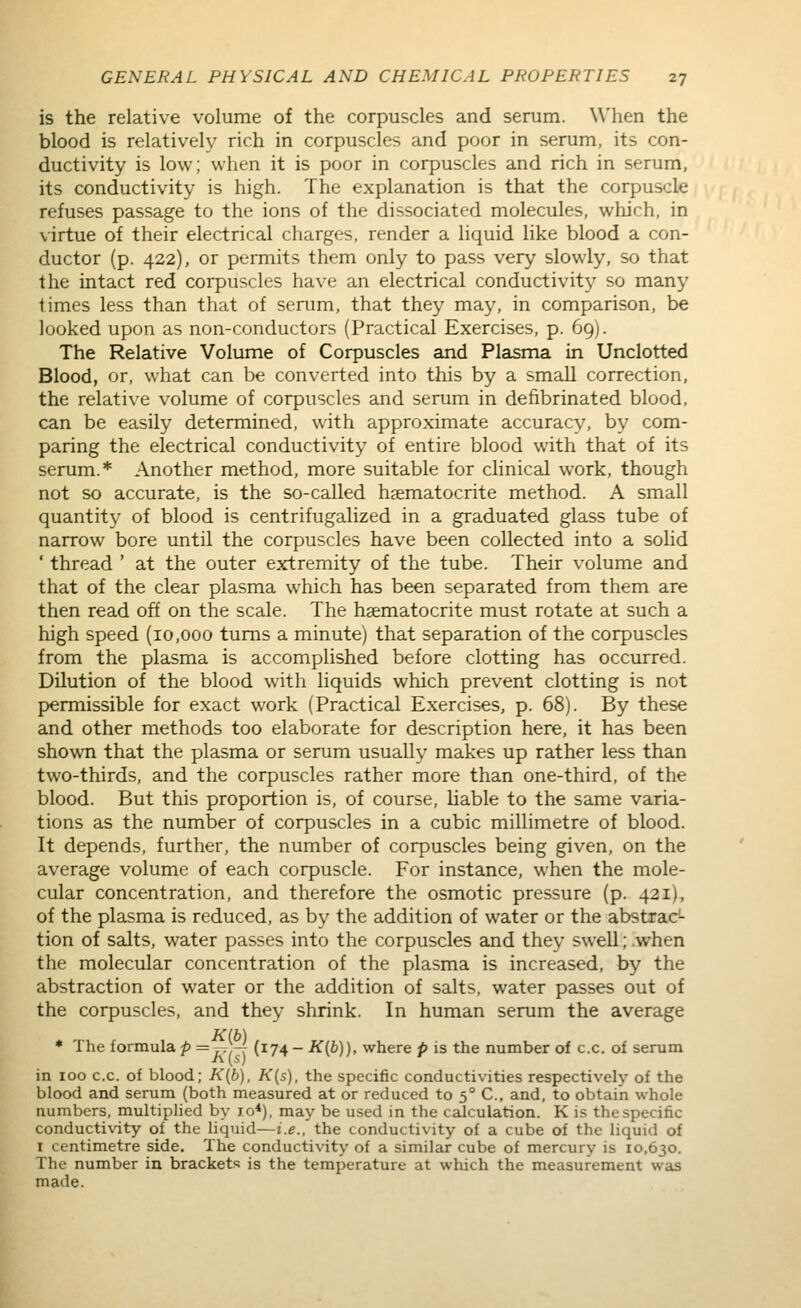 is the relative volume of the corpuscles and serum. When the blood is relatively rich in corpuscles and poor in serum, its con- ductivity is low; when it is poor in corpuscles and rich in serum, its conductivity is high. The explanation is that the corpuscle refuses passage to the ions of the dissociated molecules, which, in virtue of their electrical charges, render a liquid like blood a con- ductor (p. 422), or permits them only to pass very slowly, so that the intact red corpuscles have an electrical conductivity so many times less than that of senim, that they may, in comparison, be looked upon as non-conductors (Practical Exercises, p. 69). The Relative Volume of Corpuscles and Plasma in Unclotted Blood, or, what can be converted into this by a small correction, the relative volume of corpuscles and serum in defibrinated blood, can be easily determined, with approximate accuracy, by com- paring the electrical conductivity of entire blood with that of its serum.* Another method, more suitable for cHnical work, though not so accurate, is the so-called haematocrite method. A small quantity of blood is centrifugalized in a graduated glass tube of narrow bore until the corpuscles have been collected into a solid ' thread ' at the outer extremity of the tube. Their volume and that of the clear plasma which has been separated from them are then read off on the scale. The haematocrite must rotate at such a high speed (10,000 turns a minute) that separation of the corpuscles from the plasma is accomplished before clotting has occurred. Dilution of the blood with liquids which prevent clotting is not permissible for exact work (Practical Exercises, p. 68). By these and other methods too elaborate for description here, it has been shown that the plasma or serum usually makes up rather less than two-thirds, and the corpuscles rather more than one-third, of the blood. But this proportion is, of course, liable to the same varia- tions as the number of corpuscles in a cubic millimetre of blood. It depends, further, the number of corpuscles being given, on the average volume of each corpuscle. For instance, when the mole- cular concentration, and therefore the osmotic pressure (p. 421), of the plasma is reduced, as by the addition of water or the abstrac- tion of salts, water passes into the corpuscles and they swell; .when the molecular concentration of the plasma is increased, by the abstraction of water or the addition of salts, water passes out of the corpuscles, and they shrink. In human serum the average ♦ The formula^ ~h(\ (^74~ ■^(^))' where p is the number of c.c. of serum in 100 c.c. of blood; K{b), K{s), the specific conductivities respectively of the blood and serum (both measured at or reduced to 5° C, and, to obtain whole numbers, multiplied by 10*), may be used in the calculation. K is the specific conductivity of the liquid—i.e., the conductivity of a cube of the liquid of I centimetre side. The conductivity of a similar cube of mercury is 10,630. The number in bracket.'; is the temperature at which the measurement was made.