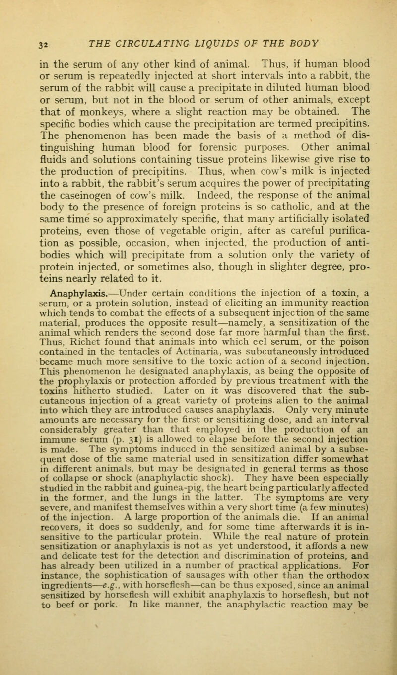 in the serum of anv other kind of animal. Thus, if human blood or serum is repeatedly injected at short intervals into a rabbit, the serum of the rabbit will cause a precipitate in diluted human blood or serum, but not in the blood or serum of other animals, except that of monkeys, where a slight reaction may be obtained. The specific bodies which cause the precipitation are termed precipitins. The phenomenon has been made the basis of a method of dis- tinguishing human blood for forensic purposes. Other animal fluids and solutions containing tissue proteins likewise give rise to the production of precipitins. Thus, when cow's milk is injected into a rabbit, the rabbit's serum acquires the power of precipitating the caseinogen of cow's milk. Indeed, the response of the animal body to the presence of foreign proteins is so catholic, and at the same time so approximately specific, that many artificially isolated proteins, even those of vegetable origin, after as careful purifica- tion as possible, occasion, when injected, the production of anti- bodies which will precipitate from a solution only the variety of protein injected, or sometimes also, though in slighter degree, pro- teins nearly related to it. Anaphylaxis.—Under certain conditions the injection of a toxin, a scrum, or a protein solution, instead of eliciting an immunity reaction which tends to combat the effects of a subsequent injection of the same material, produces the opposite result—namely, a sensitization of the animal which renders the second dose far more harmful than the first. Thus, Richct found that animals into which eel serum, or the poison contained in the tentacles of Actinaria, was subcutaneously introduced became much more sensitive to the toxic action of a second injection. This phenomenon he designated anaphylaxis, as being the opposite of the prophylaxis or protection afforded by previous treatment with the toxins hitherto studied. Later on it was discovered that the sub- cutaneous injection of a great variety of proteins alien to the animal into which they are introduced causes anaphylaxis. Only very minute amounts are necessary for the first or sensitizing dose, and an interval considerably greater than that employed in the production of an immune serum (p. 31) is allowed to elapse before the second injection is made. The symptoms induced in the sensitized animal by a subse- quent dose of the same material used in sensitization differ somewhat in different animals, but may be designated in general terms as those of collapse or shock (anaphylactic shock). They have been especially studied in the rabbit and guinea-pig, the heart being particularly affected in the former, and the lungs in tlie latter. The symptoms are very severe, and manifest themselves within a very short time (a few minutes) of the injection. A large proportion of the animals die. If an animal recovers, it does so suddenly, and for some time afterwards it is in- sensitive to the particular protein. While the real nature of protein sensitization or anaphylaxis is not as yet understood, it affords a new and delicate test for the detection and discrimination of proteins, and has already been utihzed in a number of practical applications. For instance, the sophistication of sausages with other than the orthodox ingredients—e.g., with horseflesh—can be thus exposed, since an animal sensitized by horseflesh will exhibit anaphylaxis to horseflesh, but not to beef or pork. In like manner, the anaphylactic reaction may be