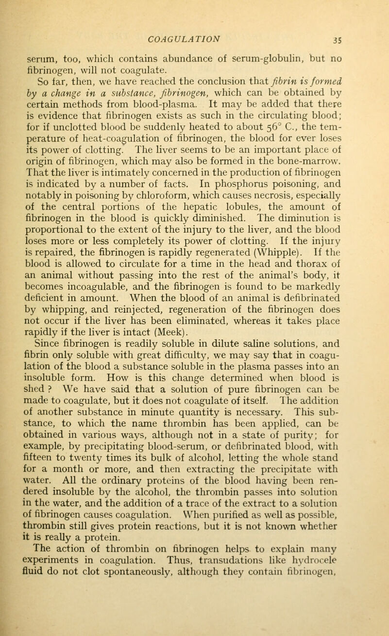 senim, too, which contains abundance of serum-globuHn, but no fibrinogen, will not coagulate. So far, then, we have reached the conclusion that fibrin is formed by a change in a substance, fibrinogen, which can be obtained by certain methods from blood-plasma. It may be added that there is evidence that fibrinogen exists as such in the circulating blood; for if unclotted blood be suddenly heated to about 56° C, the tem- perature of heat-coagulation of fibrinogen, the blood for ever loses its power of clotting. The liver seems to be an important place of origin of fibrinogen, which may also be formed in the bone-marrow. That the liver is intimately concerned in the production of fibrinogen is indicated by a number of facts. In phosphorus poisoning, and notably in poisoning by chloroform, which causes necrosis, especially of the central portions of the hepatic lobules, the amount of fibrinogen in the blood is quickly diminished. The diminution is proportional to the extent of the injury to the liver, and the blood loses more or less completely its power of clotting. If the injury is repaired, the fibrinogen is rapidly regenerated (Whipple). If the blood is allowed to circulate for a time in the head and thorax of an animal without passing into the rest of the animal's body, it becomes incoagulable, and the fibrinogen is found to be markedly deficient in amount. When the blood of an animal is defibrinated by whipping, and reinjected, regeneration of the fibrinogen does not occur if the liver has been eliminated, whereas it takes place rapidly if the liver is intact (Meek). Since fibrinogen is readily soluble in dilute saline solutions, and fibrin only soluble with great difficulty, we may say that in coagu- lation of the blood a substance soluble in the plasma passes into an insoluble form. How is this change determined when blood is shed ? We have said that a solution of pure fibrinogen can be made to coagulate, but it does not coagulate of itself. 1 he addition of another substance in minute quantity is necessary. This sub- stance, to which the name thrombin has been applied, can be obtained in various ways, although not in a state of purity; for example, by precipitating blood-serum, or defibrinated blood, with fifteen to twenty times its bulk of alcohol, letting the whole stand for a month or more, and then extracting the precipitate with water. All the ordinary proteins of the blood having been ren- dered insoluble by the alcohol, the thrombin passes into solution in the water, and the addition of a trace of the extract to a solution of fibrinogen causes coagulation. When purified as well as possible, thrombin still gives protein reactions, but it is not known whether it is really a protein. The action of thrombin on fibrinogen helps to explain many experiments in coagulation. Thus, transudations like hydrocele fluid do not clot spontaneously, although they contain fibrinogen,