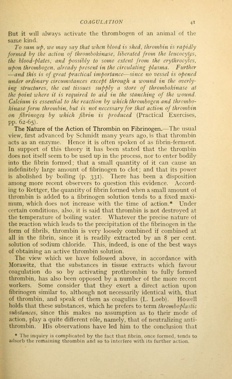 But it will always activate the thrombogen of an animal of the same kind. To sum u-p, we may say that when blood is shed, thrombin is rapidly formed by the action of thrombokinase, liberated from the leucocytes, the blood-plates, and possibly to some extent from the erythrocytes, upon thrombogen, already present in the circulating plasma. Further —and this is of great practical importance—since no vessel is opened under ordinary circumstances except through a wound in the overly- ing structures, the cut tissues supply a store of thrombokinase at the point where it is required to aid in the stanching of the wound. Calcium is essential to the reaction by which thrombogen and thrombo- kinase form thrombin, but is not necessary for that action of thrombin on fibrinoges by which fibrin is produced (Practical Exercises, pp. 62-65). The Nature of the Action of Thrombin on Fibrinogen.—The usual view, first advanced by Schmidt many years ago, is that thrombin acts as an enzyme. Hence it is often spoken of as fibrin-ferment. In support of this theory it has been stated that the thrombin does not itself seem to be used up in the process, nor to enter bodily into the fibrin formed; that a small quantity of it can cause an indefinitely large amount of fibrinogen to clot; and that its power is abohshed by boiling (p. 331). There has been a disposition among more recent observers to question this evidence. Accord- ing to Rettger, the quantity of fibrin formed when a small amount of thrombin is added to a fibrinogen solution tends to a fixed maxi- mum, which does not increase with the time of action.* Under certain conditions, also, it is said that thrombin is not destroyed at the temperature of boihng water. Whatever the precise nature of the reaction which leads to the precipitation of the fibrinogen in the form of fibrils, thrombin is very loosely combined if combined at all in the fibrin, since it is readily extracted by an 8 per cent, solution of sodium chloride. This, indeed, is one of the best ways of obtaining an active thrombin solution. The view which we have followed above, in accordance with Morawitz, that the substances in tissue extracts which favour coagulation do so by activating prothrombin to fully formed thrombin, has also been opposed by a number of the more recent workers. Some consider that they exert a direct action upon fibrinogen similar to, although not necessarily identical with, that of thrombin, and speak of them as coagulins (L. Loeb). Howell holds that these substances, which he prefers to term thromboplastic substances, since this makes no assumption as to their mode of action, play a quite different role, namely, that of neutralizing anti- thrombin. His observations have led him to the conclusion that * The inquiry is complicated by the fact that fibrin, once formed, tends to adsorb the remaining thrombin and so to interfere with its further action.