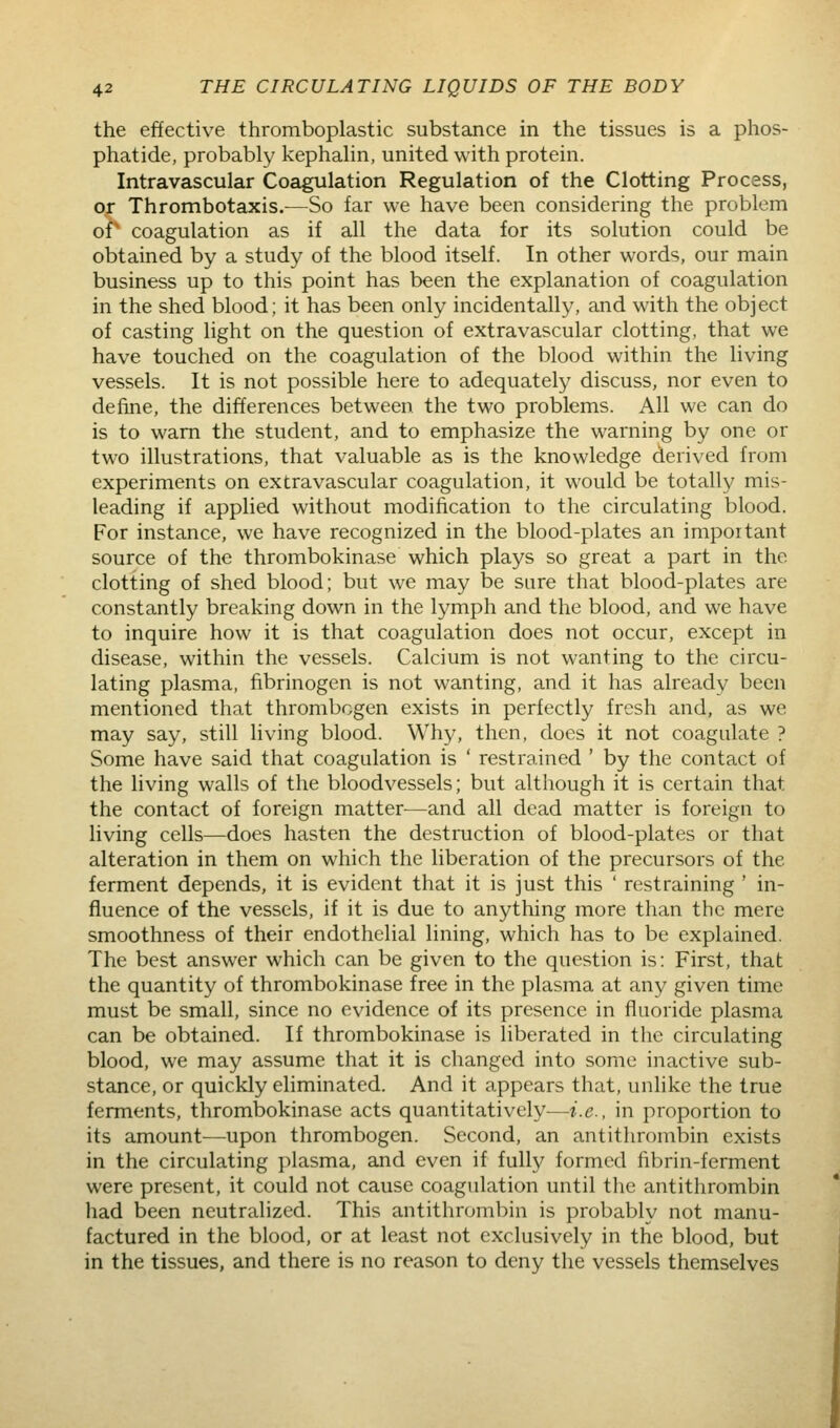 the effective thromboplastic substance in the tissues is a phos- phatide, probably kephahn, united with protein. Intravascular Coagulation Regulation of the Clotting Process, or Thrombotaxis.—So far we have been considering the problem of coagulation as if all the data for its solution could be obtained by a study of the blood itself. In other words, our main business up to this point has been the explanation of coagulation in the shed blood; it has been only incidentally, and with the object of casting light on the question of extravascular clotting, that we have touched on the coagulation of the blood within the living vessels. It is not possible here to adequately discuss, nor even to define, the differences between the two problems. All we can do is to warn the student, and to emphasize the warning by one or two illustrations, that valuable as is the knowledge derived from experiments on extravascular coagulation, it would be totally mis- leading if applied without modification to the circulating blood. For instance, we have recognized in the blood-plates an important source of the thrombokinase which plays so great a part in the clotting of shed blood; but we may be sure that blood-plates are constantly breaking down in the lymph and the blood, and we have to inquire how it is that coagulation does not occur, except in disease, within the vessels. Calcium is not wanting to the circu- lating plasma, fibrinogen is not wanting, and it has already been mentioned that thrombogen exists in perfectly fresh and, as we may say, still hving blood. Why, then, does it not coagulate ? Some have said that coagulation is ' restrained ' by the contact of the living walls of the bloodvessels; but although it is certain that the contact of foreign matter^—and all dead matter is foreign to living cells—does hasten the destruction of blood-plates or that alteration in them on which the liberation of the precursors of the ferment depends, it is evident that it is just this ' restraining ' in- fluence of the vessels, if it is due to anything more than the mere smoothness of their endothelial lining, which has to be explained. The best answer which can be given to the question is: First, that the quantity of thrombokinase free in the plasma at any given time must be small, since no evidence of its presence in fluoride plasma can be obtained. If thrombokinase is liberated in the circulating blood, we may assume that it is changed into some inactive sub- stance, or quickly eliminated. And it appears that, unlike the true ferments, thrombokinase acts quantitatively—i.e., in proportion to its amount—upon thrombogen. Second, an antithrombin exists in the circulating plasma, and even if fully formed fibrin-ferment were present, it could not cause coagulation until the antithrombin had been neutralized. This antithrombin is probably not manu- factured in the blood, or at least not exclusively in the blood, but in the tissues, and there is no reason to deny the vessels themselves