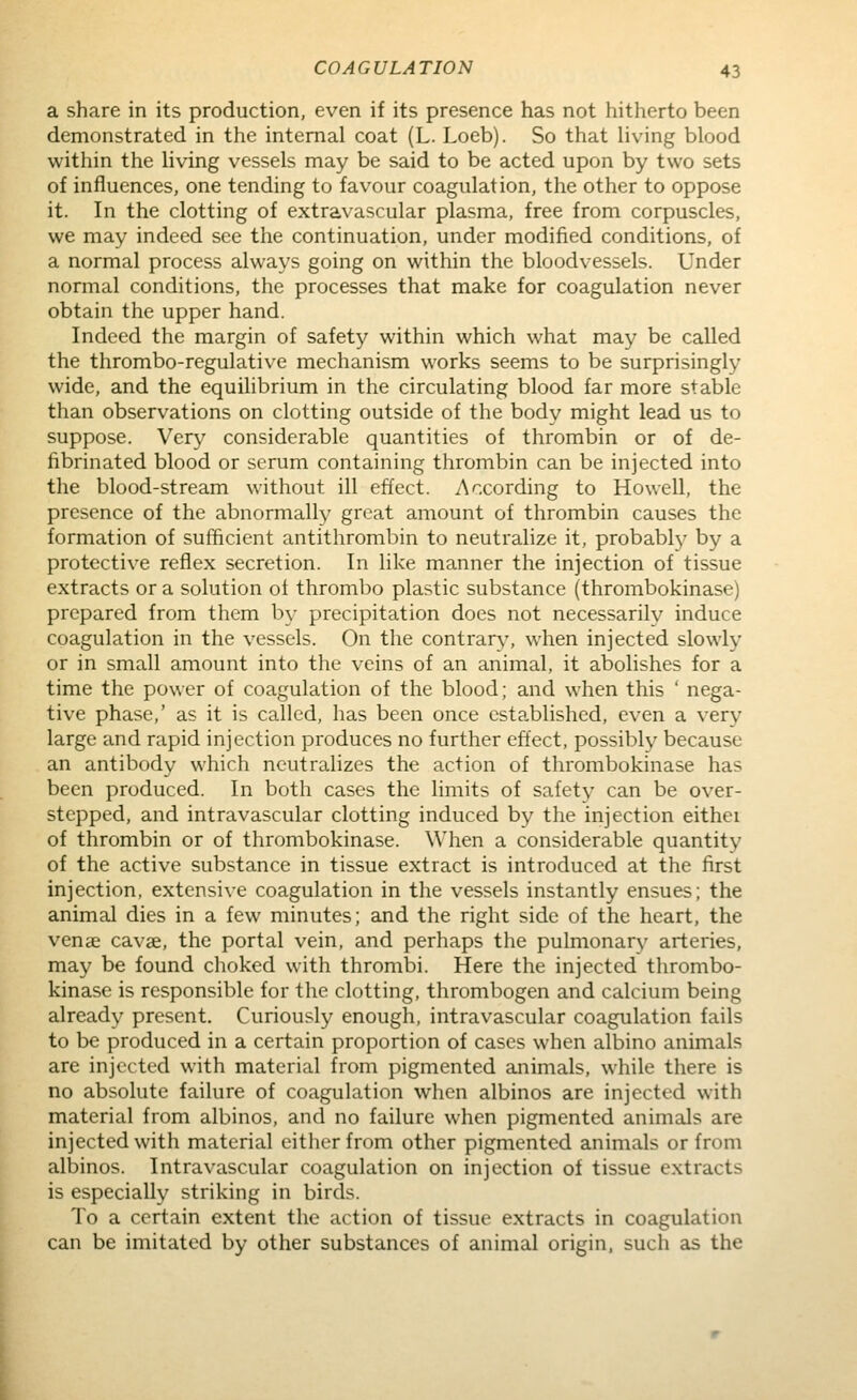 a share in its production, even if its presence has not hitherto been demonstrated in the internal coat (L. Loeb). So that living blood within the living vessels may be said to be acted upon by two sets of influences, one tending to favour coagulation, the other to oppose it. In the clotting of extravascular plasma, free from corpuscles, we may indeed see the continuation, under modified conditions, of a normal process always going on within the bloodvessels. Under normal conditions, the processes that make for coagulation never obtain the upper hand. Indeed the margin of safety within which what may be called the thrombo-regulative mechanism works seems to be surprisingly wide, and the equilibrium in the circulating blood far more stable than observations on clotting outside of the body might lead us to suppose. Very considerable quantities of thrombin or of de- fibrinated blood or serum containing thrombin can be injected into the blood-stream without ill effect. According to Howell, the presence of the abnormally great amount of thrombin causes the formation of sufficient antithrombin to neutralize it, probably by a protective reflex secretion. In like manner the injection of tissue extracts or a solution ot thrombo plastic substance (thrombokinase) prepared from them by precipitation does not necessarilv induce coagulation in the vessels. On the contrary, when injected slowly or in small amount into the veins of an animal, it abolishes for a time the power of coagulation of the blood; and when this ' nega- tive phase,' as it is called, has been once established, even a very large and rapid injection produces no further effect, possibly because an antibody which neutralizes the action of thrombokinase has been produced. In both cases the limits of safety can be over- stepped, and intravascular clotting induced by the injection either of thrombin or of thrombokinase. When a considerable quantity of the active substance in tissue extract is introduced at the first injection, extensive coagulation in the vessels instantly ensues; the animal dies in a few minutes; and the right side of the heart, the venae cavae, the portal vein, and perhaps the pulmonary arteries, may be found choked with thrombi. Here the injected thrombo- kinase is responsible for the clotting, thrombogen and calcium being already present. Curiously enough, intravascular coagulation fails to be produced in a certain proportion of cases when albino animals are injected with material from pigmented animals, while there is no absolute failure of coagulation when albinos are injected with material from albinos, and no failure when pigmented animals are injected with material either from other pigmented animals or from albinos. Intravascular coagulation on injection of tissue extracts is especially striking in birds. To a certain extent the action of tissue extracts in coagulation can be imitated by other substances of animal origin, such as the