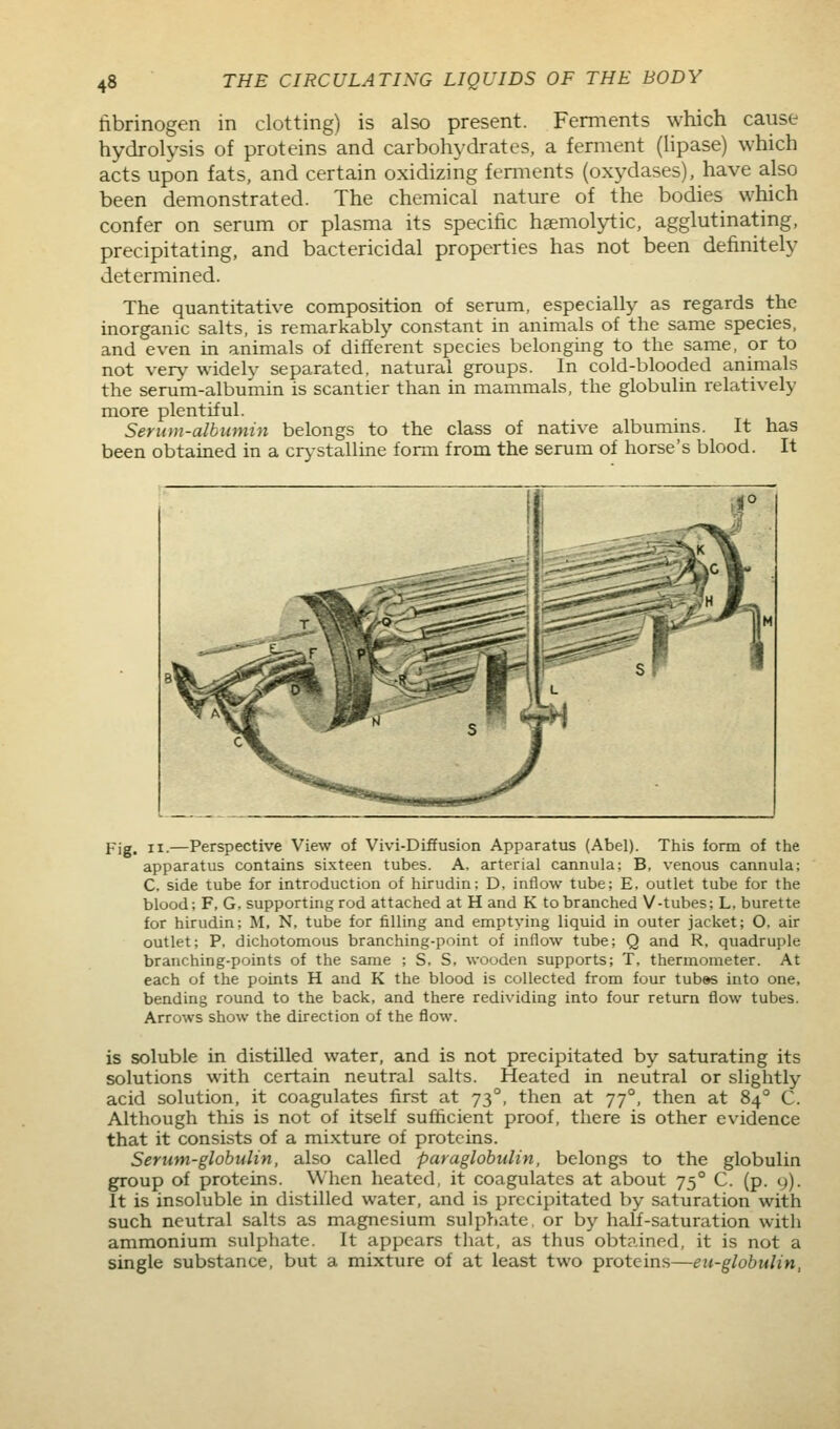 fibrinogen in clotting) is also present. Ferments which cause hydrolysis of proteins and carbohydrates, a ferment (lipase) which acts upon fats, and certain oxidizing femients (oxydases), have also been demonstrated. The chemical nature of the bodies which confer on serum or plasma its specific haemolytic, agglutinating, precipitating, and bactericidal properties has not been definitely determined. The quantitative composition of serum, especially as regards the inorganic salts, is remarkably constant in animals of the same species, and even in animals of different species belonging to the same, or to not very widelv separated, natural groups. In cold-blooded animals the serum-albumin is scantier than in mammals, the globulin relatively more plentiful. Serum-albumin belongs to the class of native albumins. It has been obtained in a crj-stalline form from the serum of horse's blood. It Fig. II.—Perspective View of Vivi-Diffusion Apparatus (Abel). This form of the apparatus contains sixteen tubes. A. arterial cannula; B, venous cannula; C. side tube for introduction of hirudin; D, inflow tube; E, outlet tube for the blood; F, G, supporting rod attached at H and K to branched V-tubes; L, burette for hirudin; M, N, tube for filling and emptying liquid in outer jacket; O, air outlet; P, dichotomous branching-point of inflow tube; Q and R, quadruple branching-points of the same ; S, S, wooden supports; T, thermometer. At each of the points H and K the blood is collected from four tub»s into one, bending round to the back, and there redividing into four return flow tubes. Arrows show the direction of the flow. is soluble in distilled water, and is not precipitated by saturating its solutions with certain neutral salts. Heated in neutral or slightly acid solution, it coagulates first at 73°, then at 77°, then at 84° C. Although this is not of itself sufficient proof, there is other evidence that it consists of a mixture of proteins. Serum-globulin, also called paraglobulin, belongs to the globulin group of proteins. When heated, it coagulates at about 75° C. (p. 9). It is insoluble in distilled water, and is precipitated by saturation with such neutral salts as magnesium sulphate, or by half-saturation with ammonium sulphate. It appears that, as thus obtained, it is not a single substance, but a mixture of at least two proteins—eu-globulin,