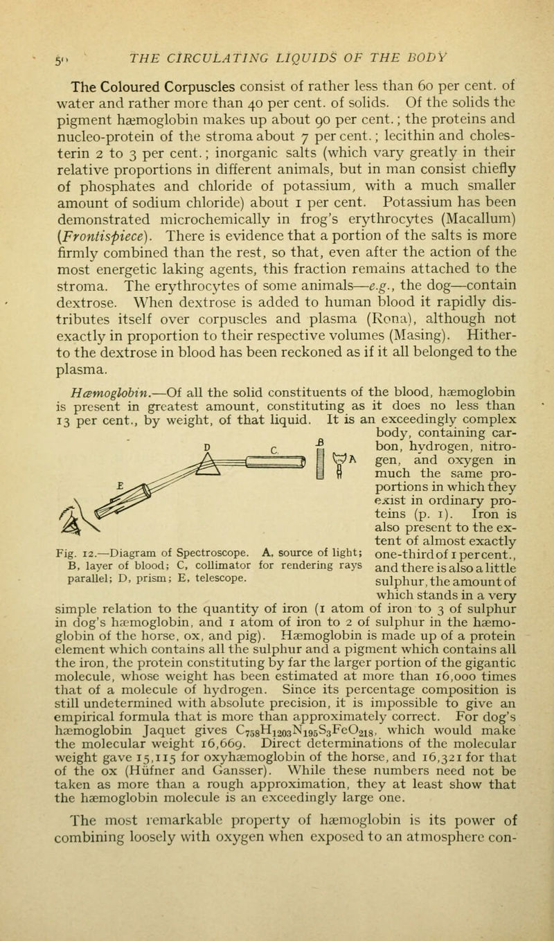 The Coloured Corpuscles consist of rather less than 60 per cent, of water and rather more than 40 per cent, of solids. Of the solids the pigment haemoglobin makes up about 90 per cent.; the proteins and nucleo-protein of the stroma about 7 percent.; lecithin and choles- terin 2 to 3 per cent.; inorganic salts (which vary greatly in their relative proportions in different animals, but in man consist chiefly of phosphates and chloride of potassium, with a much smaller amount of sodium chloride) about i per cent. Potassium has been demonstrated microchemically in frog's erythroc5;i;es (Macallum) {Frontispiece). There is evidence that a portion of the salts is more firmly combined than the rest, so that, even after the action of the most energetic laking agents, this fraction remains attached to the stroma. The erythrocytes of some animals—e.g., the dog—contain dextrose. When dextrose is added to human blood it rapidly dis- tributes itself over corpuscles and plasma (Rona), although not exactly in proportion to their respective volumes (Masing). Hither- to the dextrose in blood has been reckoned as if it all belonged to the plasma. Hcemoglobin.—Of all the solid constituents of the blood, haemoglobin is present in greatest amount, constituting as it does no less than 13 per cent., by weight, of that liquid. It is an exceedingly complex body, containing car- bon, hydrogen, nitro- ^A gen, and oxygen in ra.uch the same pro- portions in which they exist in ordinary pro- teins (p. i). Iron is also present to the ex- tent of almost exactly Fig. 12.—Diagram of Spectroscope. A, source of light; one-thirdof I percent., B, layer of blood; C, collimator for rendering rays and there is also a little parallel; D, prism; E. telescope. sulphur, the amount of which stands in a very simple relation to the quantity of iron (i atom of iron to 3 of sulphur in dog's haemoglobin, and i atom of iron to 2 of sulphur in the haemo- globin of the horse, ox, and pig). Haemoglobin is made up of a protein element which contains all the sulphur and a pigment which contains all the iron, the protein constituting by far the larger portion of the gigantic molecule, whose weight has been estimated at more than 16,000 times that of a molecule of hydrogen. Since its percentage composition is still undetermined with absolute precision, it is impossible to give an empirical formula that is more than approximately correct. For dog's heemoglobin Jaquct gives C758Hi203Ni95S3FeO2i8. which would make the molecular weight 16,669. Direct determinations of the molecular weight gave 15,115 for oxyhaemoglobin of the horse, and 16,321 for that of the ox (Hiifner and Gansser). While these numbers need not be taken as more than a rough approximation, they at least show that the haemoglobin molecule is an exceedingly large one. The most remarkable property of haemoglobin is its power of combining loosely with oxygen when exposed to an atmosphere con-