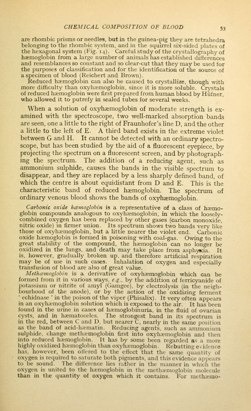 are rhombic prisms or needles, but in the guinea-pig they are tetrahedra belonging to the rhombic system, and in the squirrel six-sided plates of the hexagonal system (Fig. 14). Careful study of the crystallography of haemoglobin from a large number of animals has established differences and resemblances so constant and so clear-cut that they may be used for the purposes of classification and for the identification of the source of a specimen of blood (Reichert and Brown). Reduced haemoglobin can also be caused to crystallize, though with more difficulty than oxyhc'emoglobin, since it is more soluble. Cr^'stals of reduced haemoglobin were first prepared from human blood by Hiifner, who allowed it to putrefy in sealed tubes for several weeks. When a solution of oxyhaemoglobin of moderate strength is ex- amined with the spectroscope, two well-marked absorption bands are seen, one a little to the right of Fraunhofer's hne D, and the other a Httle to the left of E. A third band exists in the extreme violet between G and H. It cannot be detected with an ordinary spectro- scope, but has been studied by the aid of a fluorescent eyepiece, by projecting the spectrum on a fluorescent screen, and by photograph- ing the spectrum. The addition of a reducing agent, such as ammonium sulphide, causes the bands in the visible spectrum to disappear, and they are replaced by a less sharply defined band, of which the centre is about equidistant from D and E. This is the characteristic band of reduced haemoglobin. The spectrum of ordinary venous blood shows the bands of oxyhaemoglobin. Carbonic oxide hcBmoglobin is a representative of a class of hemo- globin compounds analogous to oxyhaemoglobin, in which the loosely- combined ox;^'gen has been replaced by other gases (carbon monoxide, nitric oxide) in firmer union. Its spectrum shows two bands very like those of oxyhaemoglobin, but a little nearer the violet end. Carbonic oxide haemoglobin is formed in poisoning with coal-gas. Owing to the great stability of the compound, the haemoglobin can no longer be oxidized in the lungs, and death may take place from asphyxia. It is, however, gradually broken up, and therefore artificial respiration may be of use in such cases. Inhalation of ox>'gen and especially transfusion of blood are also of great value. Methcpmoglobin is a derivative of oxyhaemoglobin which can be formed from it in various ways, e.g., by the addition of ferricyanide of potassium or nitrite of amyl (Gamgee), by electrolysis (in the neigli- bourhood of the anode), or by the action of the oxidizing ferment ' echidnase ' in the poison of the viper (Phisalix). It very often appears in an oxyhaemoglobin solution which is exposed to the air. It has been found in the urine in cases of haemoglobinuria, in the fluid of ovarian cysts, and in haematoceles. The strongest band in its spectrum is in the red, between C and D, but nearer C, nearly in the same position as the band of acid-ha-matin. Reducing agents, such as ammonium sulphide, change methamoglobin first into ox>-haemoglobin and then into reduced haemoglobin. It has by some been regarded as a more highly oxidized haemoglobin than ox^-hacmoglobin. Rebutting evidence has, however, been offered to the effect that the same quantit\- of oxygen is required to saturate both pigments, and this evidence appears to be sound. The diftercnce lies ratlier in the manner in which the oxygen is united to the ha-moglobin in tiic mctluiMnoglobin molecule than in the quantity of oxygen which it contains. For methanno-