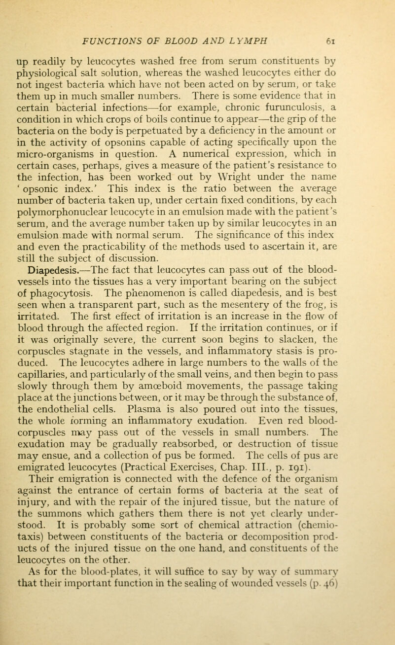 up readily by leucocytes washed free from serum constituents by physiological salt solution, whereas the washed leucocytes either do not ingest bacteria which have not been acted on by serum, or take them up in much smaller numbers. There is some evidence that in certain bacterial infections—^for example, chronic furunculosis, a condition in which crops of boils continue to appear—the grip of the bacteria on the body is perpetuated by a deficiency in the amount or in the activity of opsonins capable of acting specifically upon the micro-organisms in question. A numerical expression, which in certain cases, perhaps, gives a measure of the patient's resistance to the infection, has been worked out by Wright under the name ' opsonic index.' This index is the ratio between the average number of bacteria taken up, under certain fixed conditions, by each polymorphonuclear leucocyte in an emulsion made with the patient's serum, and the average number taken up by similar leucocytes in an emulsion made with normal serum. The significance of this index and even the practicabihty of the methods used to ascertain it, are still the subject of discussion. Diapedesis.—The fact that leucoc5d:es can pass out of the blood- vessels into the tissues has a very important bearing on the subject of phagocytosis. The phenomenon is called diapedesis, and is best seen when a transparent part, such as the mesentery of the frog, is irritated. The first effect of irritation is an increase in the flow of blood through the affected region. If the irritation continues, or if it was originally severe, the current soon begins to slacken, the corpuscles stagnate in the vessels, and inflammatory stasis is pro- duced. The leucocytes adhere in large numbers to the walls of the capillaries, and particularly of the small veins, and then begin to pass slowly through them by amoeboid movements, the passage taking place at the junctions between, or it may be through the substance of, the endothelial cells. Plasma is also poured out into the tissues, the whole forming an inflammatory exudation. Even red blood- corpuscles may pass out of the vessels in small numbers. The exudation may be gradually reabsorbed, or destruction of tissue may ensue, and a collection of pus be formed. The cells of pus are emigrated leucocj^es (Practical Exercises, Chap. IIL, p. 191). Their emigration is connected with the defence of the organism against the entrance of certain forms of bacteria at the seat of injury, and with the repair of the injured tissue, but the nature of the summons which gathers them there is not yet clearly under- stood. It is probably some sort of chemical attraction (chemio- taxis) between constituents of the bacteria or decomposition prod- ucts of the injured tissue on the one hand, and constituents of the leucocytes on the other. As for the blood-plates, it will suffice to say by way of summary that their important function in the sealing of wounded vessels (p. 46)