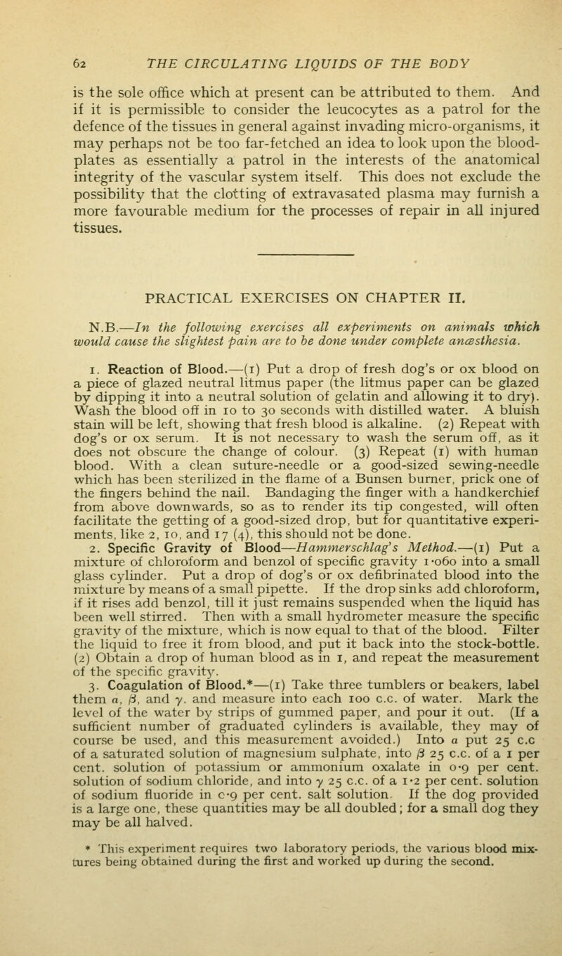 is the sole office which at present can be attributed to them. And if it is permissible to consider the leucocytes as a patrol for the defence of the tissues in general against invading micro-organisms, it may perhaps not be too far-fetched an idea to look upon the blood- plates as essentially a patrol in the interests of the anatomical integrity of the vascular system itself. This does not exclude the possibihty that the clotting of extravasated plasma may furnish a more favourable medium for the processes of repair in all injured tissues. PRACTICAL EXERCISES ON CHAPTER II, N.B.—In the following exercises all experiments on animals which would cause the slightest pain are to be done under complete ancesthesia. 1. Reaction of Blood.—(i) Put a drop of fresh dog's or ox blood on a piece of glazed neutral litmus paper (the litmus paper can be glazed by dipping it into a neutral solution of gelatin and allowing it to dry). Wash the blood off in lo to 30 seconds with distilled water. A bluish stain will be left, showing that fresh blood is alkaline. (2) Repeat with dog's or ox serum. It is not necessary to wash the serum off, as it does not obscure the change of colour. (3) Repeat (i) with human blood. With a clean suture-needle or a good-sized sewing-needle which has been sterilized in the flame of a Bunsen burner, prick one of the fingers behind the nail. Bandaging the finger with a handkerchief from above downwards, so as to render its tip congested, will often facilitate the getting of a good-sized drop, but for quantitative experi- ments, like 2, 10, and 17 (4), this should not be done. 2. Specific Gravity of Blood—Hammerschlag's Method.—(i) Put a mixture of chloroform and benzol of specific gravity i •060 into a small glass cylinder. Put a drop of dog's or ox defibrinated blood into the mixture by means of a small pipette. If the drop sinks add chloroform, if it rises add benzol, till it just remains suspended when the liquid has been well stirred. Then with a small hydrometer measure the specific gravity of the mixture, which is now equal to that of the blood. Filter the liquid to free it from blood, and put it back into the stock-bottle. (2) Obtain a drop of human blood as in i, and repeat the measurement of the specific gravit3\ 3. Coagulation of Blood.*—(i) Take three tumblers or beakers, label them a, l-i, and y. and measure into each 100 c.c. of water. Mark the level of the water by strips of gummed paper, and pour it out. (If a sufficient number of graduated cylinders is available, they may of cour.se be used, and this measurement avoided.) Into a put 25 c.c of a saturated solution of magnesium sulphate, into ^ 25 c.c. of a i per cent, solution of potassium or ammonium oxalate in 0-9 per cent, solution of sodium chloride, and into y 25 c.c. of a i'2 per cent, solution of sodium fluoride in c-g per cent, salt solution. If the dog provided is a large one, these quantities may be all doubled; for a small dog they may be all halved. * This experiment requires two laboratory periods, the various blood mix- tures being obtained during the first and worked up during the second.