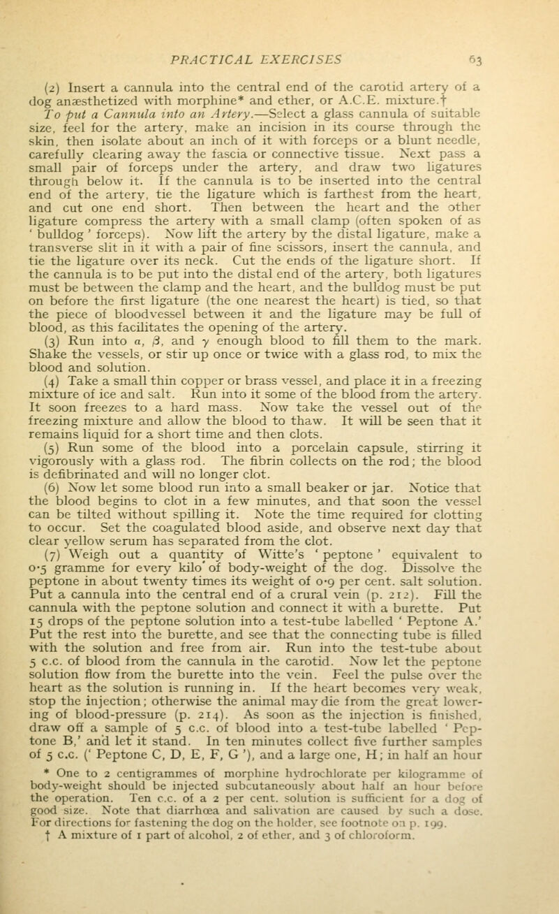 (2) Insert a cannula into the central end of the carotid artery of a dog anaesthetized with morphine* and ether, or A.C.E. mixture.f To put a Cannula into an Artery.—Select a glass cannula of suitable size, feel for the artery, make an incision in its course through the skin, then isolate about an inch of it with forceps or a blunt needle, carefully clearing away the fascia or connective tissue. Next pass a small pair of forceps under the artery, and draw two ligatures through below it. If the cannula is to be inserted into the central end of the artery, tie the ligature which is farthest from the heart, and cut one end short. Then between the heart and the other ligature compress the artery with a small clamp (often spoken of as ' bulldog ' forceps). Now lift the artery by the distal ligature, make a transverse slit in it with a pair of fine scissors, insert the cannula, and tie the ligature over its neck. Cut the ends of the ligature short. If the cannula is to be put into the distal end of the artery-, both ligatures must be between the clamp and the heart, and the bulldog must be put on before the first ligature (the one nearest the heart) is tied, so that the piece of bloodvessel between it and the ligature may be full of blood, as this facilitates the opening of the artery. (3) Run into a, 3, and 7 enough blood to fill them to the mark. Shake the vessels, or stir up once or twice with a glass rod, to mix the blood and solution. (4) Take a small thin copper or brass vessel, and place it in a freezing mixture of ice and salt. Run into it some of the blood from the artery-. It soon freezes to a hard mass. Now take the vessel out of the freezing mixture and allow the blood to thaw. It will be seen that it remains liquid for a short time and then clots. (5) Run some of the blood into a porcelain capsule, stirring it vigorously with a glass rod. The fibrin collects on the rod; the blood is defibrinated and will no longer clot. (6) Now let some blood run into a small beaker or jar. Notice that the blood begins to clot in a few minutes, and that soon the vessel can be tilted without spilling it. Note the time required for clotting to occur. Set the coagulated blood aside, and observe next day that clear yellow serum has separated from the clot. (7) Weigh out a quantity of Witte's ' peptone ' equivalent to 0-5 gramme for every kilo' of body-weight of the dog. Dissolve the peptone in about twenty times its weight of 0*9 per cent, salt solution. Put a cannula into the central end of a crural vein (p. 211). Fill the cannula with the peptone solution and connect it with a burette. Put 15 drops of the peptone solution into a test-tube labelled ' Peptone A.' Put the rest into the burette, and see that the connecting tube is filled with the solution and free from air. Run into the test-tube about 5 c.c. of blood from the cannula in the carotid. Now let the peptone solution flow from the burette into the vein. Feel the pulse over the heart as the solution is running in. If the heart becomes very weak, stop the injection; otherwise the animal may die from the great lower- ing of blood-pressure (p. 214). As soon as the injection is finished, draw off a sample of 5 c.c. of blood into a test-tube labelled ' Pep- tone B,' and let it stand. In ten minutes collect five further samples of 5 c.c. (' Peptone C, D, E, F, G '), and a large one, H; in half an hour * One to 2 centigrammes of morphine hydrochlorate per kilogramme of body-weight should be injected subcutaneously about half an hour before the operation. Ten c.c. of a 2 per cent, solution is sufficient for a dog of good size. Note that diarrhoea and salivation are caused by sucli a dose. For directions for fastening the dog on the holder, see footnote on p. 199.