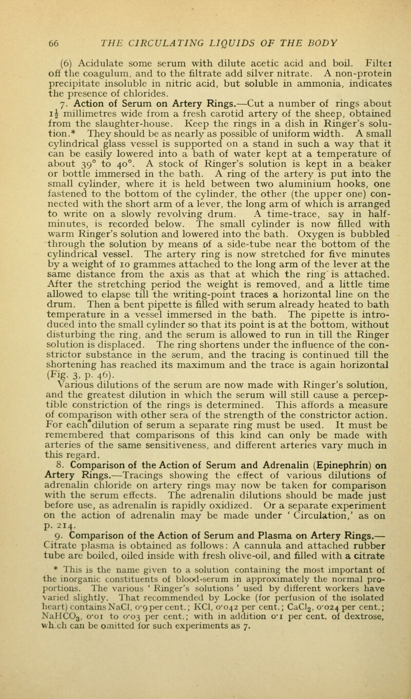(6) Acidulate some serum with dilute acetic acid and boil. Filtej off the coagulum, and to the filtrate add silver nitrate. A non-protein precipitate insoluble in nitric acid, but soluble in ammonia, indicates the presence of chlorides. 7. Action of Serum on Artery Rings.—Cut a number of rings about i\ millimetres wide from a fresh carotid artery of the sheep, obtained from the slaughter-house. Keep the rings in a dish in Ringer's solu- tion.* They should be as nearly as possible of uniform width. A small cylindrical glass vessel is supported on a stand in such a way that it can be easily lowered into a bath of water kept at a temperature of about 39° to 40°. A stock of Ringer's solution is kept in a beaker or bottle immersed in the bath. A ring of the artery is put into the small cylinder, where it is held between two aluminium hooks, one fastened to the bottom of the cylinder, the other (the upper one) con- nected with the short arm of a lever, the long arm of which is arranged to write on a slowly revolving drum. A time-trace, say in half- minutes, is recorded below. The small cylinder is now filled with warm Ringer's solution and lowered into the bath. Oxygen is bubbled through the solution by means of a side-tube near the bottom of the cylindrical vessel. The artery ring is now stretched for five minutes by a weight of 10 grammes attached to the long arm of the lever at the same distance from the axis as that at which the ring' is attached. After the stretching period the weight is removed, and a little time allowed to elapse till the writing-point traces a horizontal line on the drum. Then a bent pipette is filled with serum already heated to bath temperature in a vessel immersed in the bath. The pipette is intro- duced into the small cylinder so that its point is at the bottom, without disturbing the ring, and the serum is allowed to run in till the Ringer solution is displaced. The ring shortens under the influence of the con- strictor substance in the serum, and the tracing is continued till the shortening has reached its maximum and the trace is again horizontal (Fig. 3, p. 40). Various dilutions of the serum are now made with Ringer's solution, and the greatest dilution in which the serum will still cause a percep- tible constriction of the rings is determined. This affords a measure of comparison with other sera of the strength of the constrictor action. For each*dilution of serum a separate ring must be used. It must be remembered that comparisons of this kind can only be made with arteries of the same sensitiveness, and different arteries vary much in this regard. 8. Comparison of the Action of Serum and Adrenalin (Epinephrin) on Artery Rings.—Tracings showing the effect of various dilutions of adrenalin chloride on artery rings may now be taken for comparison with the serum effects. The adrenalin dilutions should be made just before use, as adrenalin is rapidly oxidized. Or a separate experiment on the action of adrenalin may be made under ' Circulation,' as on p. 214. 9. Comparison of the Action of Serum and Plasma on Artery Rings.— Citrate plasma is obtained as follows: A cannula and attached rubber tube are boiled, oiled inside with fresh olive-oil, and filled with a citrate * This is the name given to a solution containing the most important of the inorganic constituents of blood-serum in approximately the normal pro- portions. The various ' Ringer's solutions ' used by different workers have varied slightly. That recommended by Locke (for perfusion of the isolated heart) contains NaCl, 0*9 per cent.; KCl, 0-042 per cent.; CaCl2, 0-024 per cent.; Na}IC03, o-oi to 0-03 per cent.; with in addition oi per cent, of dextrose, whxh can be omitted for such experiments as 7.