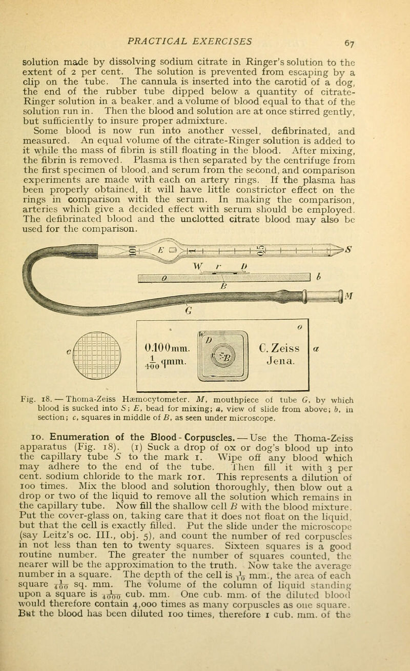 solution made by dissolving sodium citrate in Ringer's solution to the extent of 2 per cent. The solution is prevented from escaping by a clip on the tube. The cannula is inserted into the carotid of a dog, the end of the rubber tube dipped below a quantity of citrate- Ringer solution in a beaker, and a volume of blood equal to that of the solution run in. Then the blood and solution are at once stirred gently, but sufiiciently to insure proper admixture. Some blood is now run into another vessel, defibrinated, and measured. An equal volume of the citrate-Ringer solution is added to it while the mass of fibrin is still floating in the blood. After mixing, the fibrin is removed. Plasma is then separated by the centrifuge from the first specimen of blood, and serum from the second, and comparison experiments are made with each on artery rings. If the plasma has been properly obtained, it will have little constrictor effect on the rings in comparison with the serum. In making the comparison, arteries which give a decided effect with serum should be employed. The defibrinated blood and the unclotted citrate blood may also be used for tlic comparison. Fig. 18. — Thoma-Zeiss Haemocytometer. M, mouthpiece of tube G, by which blood is sucked into S; E, bead for mixing; a, view of slide from above; b, in section; c, squares in middle of B, as seen under microscope. 10. Enumeration of the Blood - Corpuscles. — Use the Thoma-Zeiss apparatus (Fig. 18). (i) Suck a drop of ox or dog's blood up into the capillary tube S to the mark i. Wipe off any blood which may adhere to the end of the tube. I'hen fill it with 3 per cent, sodium chloride to the mark loi. This represents a dilution of 100 times. Mix the blood and solution thoroughly, then blow out a drop or two of the liquid to remove all the solution which remains in the capillary tube. Now fill the shallow cell B with the blood mixture. Put the cover-glass on, taking care that it does not float on the liquid, but that the cell is exactly filled. Put the slide under the microscope (say Leitz's oc. III., obj. 5), and count the number of red corpuscles in not less than ten to twenty squares. Sixteen squares is a good routine number. The greater the number of squares counted, the nearer will be the approximation to the truth. Now take the average number in a square. The depth of the cell is ,V mm., the area of each square ^,\,7 sq. mm. The volume of the column of liquid standing upon a square is .,j}-(ij-, cub. mm. One cub. mm. of the diluted blood would therefore contain 4,000 times as many corpuscles as one square. Bat the blood has been diluted 100 times, therefore i cub. mm. of the