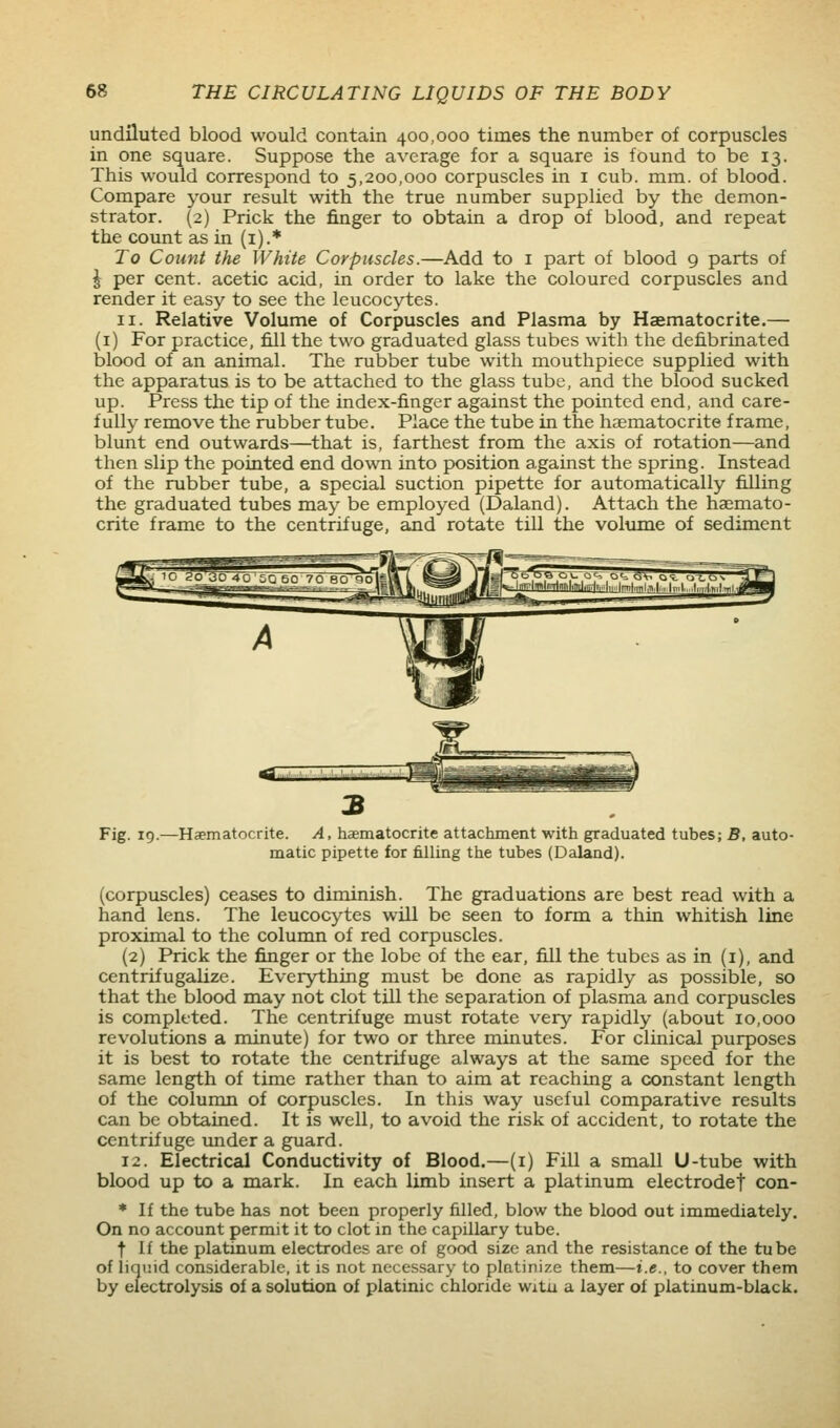 undiluted blood would contain 400,000 times the number of corpuscles in one square. Suppose the average for a square is found to be 13. This would correspond to 5,200,000 corpuscles in i cub. mm. of blood. Compare 3'our result with the true number supplied by the demon- strator. (2) Prick the finger to obtain a drop of blood, and repeat the count as in (i).* To Count the White Corpuscles.—Add to i part of blood 9 parts of \ per cent, acetic acid, in order to lake the coloured corpuscles and render it easy to see the leucocytes. II. Relative Volume of Corpuscles and Plasma by Haematocrite.— (i) For practice, fill the two graduated glass tubes with the defibrinated blood of an animal. The rubber tube with mouthpiece supplied with the apparatus is to be attached to the glass tube, and the blood sucked up. Press the tip of the index-finger against the pointed end, and care- fully remove the rubber tube. Place the tube in the haematocrite frame, blunt end outwards—that is, farthest from the axis of rotation—and then slip the pointed end down into position against the spring. Instead of the rubber tube, a special suction pipette for automatically filling the graduated tubes may be employed (Daland). Attach the haemato- crite frame to the centrifuge, and rotate till the volume of sediment Fig. 19. -Haematocrite. A, haematocrite attachment with graduated tubes; B, auto- matic pipette for filling the tubes (Daland). (corpuscles) ceases to diminish. The graduations are best read with a hand lens. The leucocytes will be seen to form a thin whitish line proximal to the column of red corpuscles. (2) F*rick the finger or the lobe of the ear, fill the tubes as in (i), and centrifugalize. Everything must be done as rapidly as possible, so that the blood may not clot till the separation of plasma and corpuscles is completed. The centrifuge must rotate very rapidly (about 10,000 revolutions a minute) for two or three minutes. For clinical purposes it is best to rotate the centrifuge always at the same speed for the same length of time rather than to aim at reaching a constant length of the column of corpuscles. In this way useful comparative results can be obtained. It is well, to avoid the risk of accident, to rotate the centrifuge imder a guard. 12. Electrical Conductivity of Blood.—(i) Fill a small U-tube with blood up to a mark. In each limb insert a platinum electrodef con- * If the tube has not been properly filled, blow the blood out immediately. On no account permit it to clot in the capillary tube. t if the platinum electrodes are of good size and the resistance of the tube of liquid considerable, it is not necessary to platinize them—i.e., to cover them by electrolysis of a solution of platinic chloride witu a layer of platinum-black.
