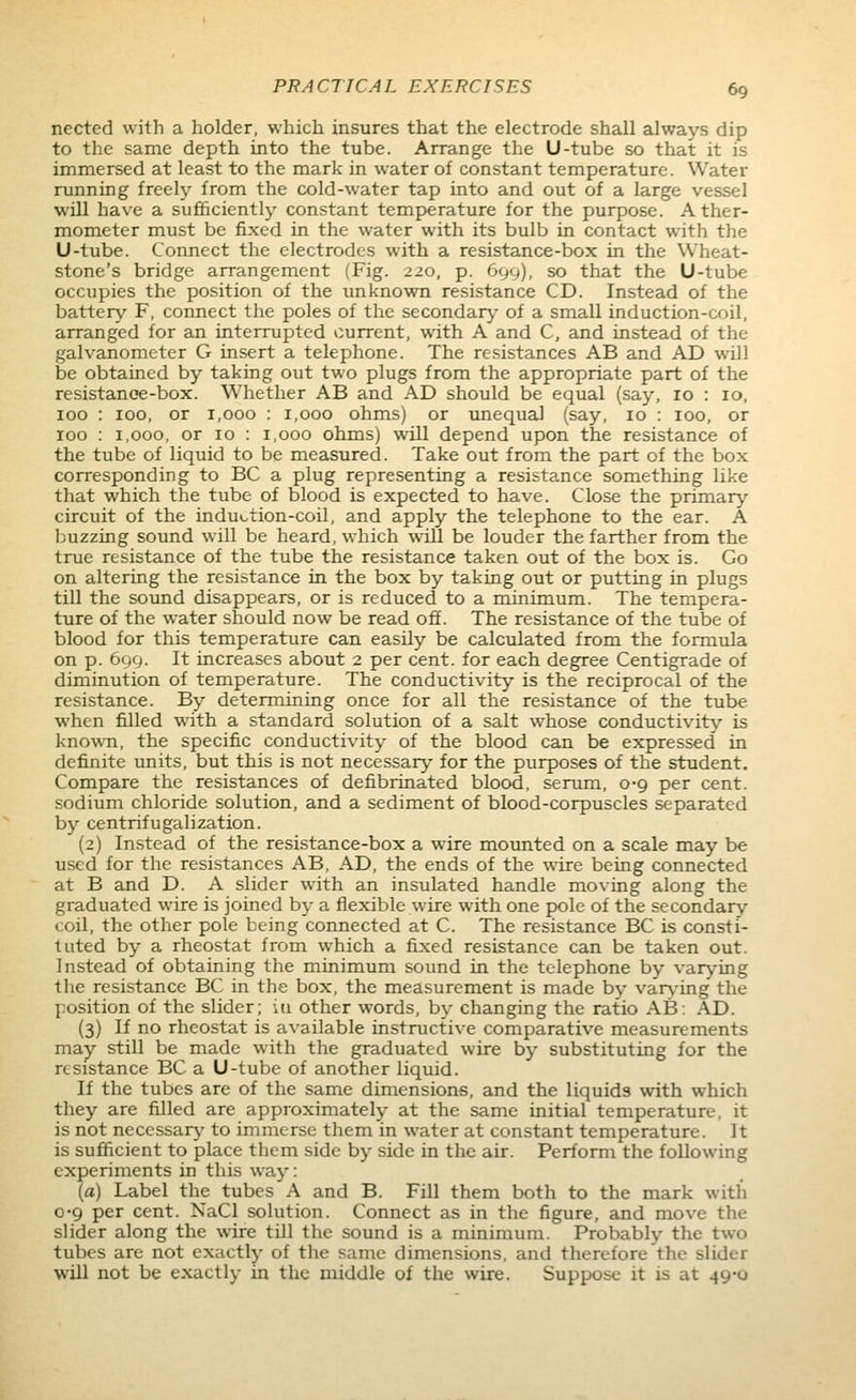 nected with a holder, which insures that the electrode shall always dip to the same depth into the tube. Arrange the U-tube so that it is immersed at least to the mark in water of constant temperature. Water running freely from the cold-water tap into and out of a large vessel will have a sufficiently constant temperature for the purpose. A ther- mometer must be fixed in the water with its bulb in contact with the U-tube. Connect the electrodes with a resistance-box in the Wheat- stone's bridge arrangement (Fig. 220, p. 699), so that the U-tube occupies the position of the unknown resistance CD. Instead of the battery F, cormect the poles of the secondary of a small induction-coil, arranged for an interrupted current, with A and C, and instead of the galvanometer G insert a telephone. The resistances AB and AD will be obtained by taking out two plugs from the appropriate part of the resistanoe-box. Whether AB and AD should be equal (say, 10 : 10, 100 : 100, or 1,000 : 1,000 ohms) or unequal (say, 10 : 100, or 100 : 1,000, or 10 : 1,000 ohms) will depend upon the resistance of the tube of liquid to be measured. Take out from the part of the box corresponding to BC a plug representing a resistance something like that which the tube of blood is expected to have. Close the primary circuit of the indu».tion-coil, and apply the telephone to the ear. A buzzing sound will be heard, which will be louder the farther from the true resistance of the tube the resistance taken out of the box is. Go on altering the resistance in the box by taking out or putting in plugs till the sound disappears, or is reduced to a minimum. The tempera- ture of the water should now be read off. The resistance of the tube of blood for this temperature can easily be calculated from the formula on p. 699. It increases about 2 per cent, for each degree Centigrade of diminution of temperature. The conductivity is the reciprocal of the resistance. By determining once for all the resistance of the tube when filled with a standard solution of a salt whose conductivity is known, the specific conductivity of the blood can be expressed in definite units, but this is not necessary for the purposes of the student. Compare the resistances of defibrinated blood, serum, 0-9 per cent, sodium chloride solution, and a sediment of blood-corpuscles separated by centrifugalization. (2) Instead of the resistance-box a wire mounted on a scale may be used for the resistances AB, AD, the ends of the wire being connected at B and D. A slider with an insulated handle moving along the graduated wire is joined by a flexible wire with one pole of the secondary coil, the other pole being connected at C. The resistance BC is consti- tuted by a rheostat from which a fixed resistance can be taken out. Instead of obtaining the minimum sound in the telephone by varying the resistance BC in the box, the measurement is made by var\-ing the position of the slider; in other words, by changing the ratio AB: AD. (3) If no rheostat is available instructive comparative measurements may still be made with the graduated wire by substituting for the resistance BC a U-tube of another liquid. If the tubes are of the same dimensions, and the liquids with which they are filled are approximately at the same initial temperature, it is not necessary' to immerse them in water at constant temperature. It is sufficient to place them side by side in the air. Perform the following experiments in this way: (a) Label the tubes A and B. Fill them both to the mark with 0-9 per cent. NaCl solution. Connect as in the figure, and move the slider along the wire tUl the sound is a minimum. Probably the two tubes arc not exactly of the same dimensions, and therefore the slider will not be exactly in the middle of the wire. Suppose it is at 49-0