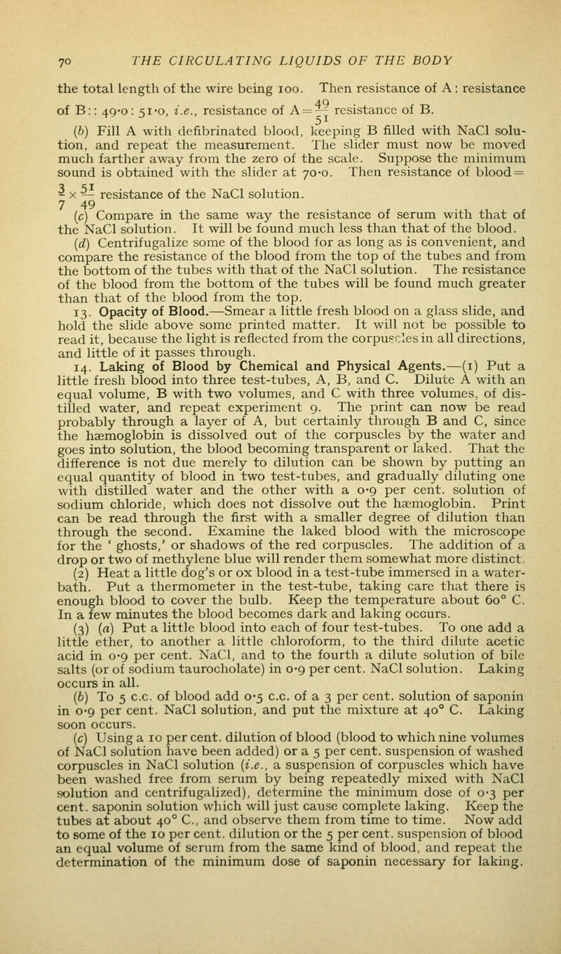 the total length of the wire being loo. Then resistance of A: resistance of B:: 4Q'0: si-o, i.e., resistance of A = — resistance of B. (6) Fill A with defibrinated blood, keeping B filled with NaCl solu- tion, and repeat the measurement. The slider must now be moved much farther away from the zero of the scale. Suppose the minimum sound is obtained with the slider at 70*0. Then resistance of blood = 2 X — resistance of the NaCl solution. 7 49 (c) Compare in the same way the resistance of serum with that of the NaCl solution. It will be found much less than that of the blood. (d) Centrifugalize some of the blood for as long as is convenient, and compare the resistance of the blood from the top of the tubes and from the bottom of the tubes with that of the NaCl solution. The resistance of the blood from the bottom of the tubes will be found much greater than that of the blood from the top. 13. Opacity of Blood.—Smear a little fresh blood on a glass slide, and hold the slide above some printed matter. It will not be possible to read it, because the light is reflected from the corpuscles in all directions, and little of it passes through. 14. Laking of Blood by Chemical and Physical Agents.—(i) Put a little fresh blood into three test-tubes, A, B, and C. Dilute A with an equal volume, B with two volumes, and C with three volumes, of dis- tilled water, and repeat experiment 9. The print can now be read probably through a layer of A, but certainly through B and C, since the haemoglobin is dissolved out of the corpuscles by the water and goes into solution, the blood becoming transparent or laked. That the difference is not due merely to dilution can be shown by putting an equal quantity of blood in two test-tubes, and gradually diluting one with distilled water and the other with a 0-9 per cent, solution of sodium chloride, which does not dissolve out the haemoglobin. Print can be read through the first with a smaller degree of dilution than through the second. Examine the laked blood with the microscope for the ' ghosts,' or shadows of the red corpuscles. The addition of a drop or two of methylene blue will render them somewhat more distinct. (2) Heat a little dog's or ox blood in a test-tube immersed in a water- bath. Put a thermometer in the test-tube, taking care that there is enough blood to cover the bulb. Keep the temperature about 60° C. In a few minutes the blood becomes dark and laking occurs. (3) (rt) Put a little blood into each of four test-tubes. To one add a little ether, to another a little chloroform, to the third dilute acetic acid in 0*9 per cent. NaCl, and to the fourth a dilute solution of bile salts (or of sodium taurocholate) in 0*9 per cent. NaCl solution. Laking occurs in all. (6) To 5 c.c. of blood add 0*5 c.c. of a 3 per cent, solution of saponin in 0'9 per cent. NaCl solution, and put the mixture at 40° C. Laking soon occurs. (c) Using a 10 per cent, dilution of blood (blood to which nine volumes of NaCl solution have been added) or a 5 per cent, suspension of washed corpuscles in NaCl solution {i.e., a suspension of corpuscles which have been washed free from serum by being repeatedly mixed with NaCl solution and centrifugalized), determine the minimum dose of 0-3 per cent, saponin solution which will just cause complete laking. Keep the tubes at about 40° C, and observe them from time to time. Now add to some of the 10 per cent, dilution or the 5 per cent, suspension of blood an equal volume of serum from the same kind of blood, and repeat the determination of the minimum dose of saponin necessary for laking.