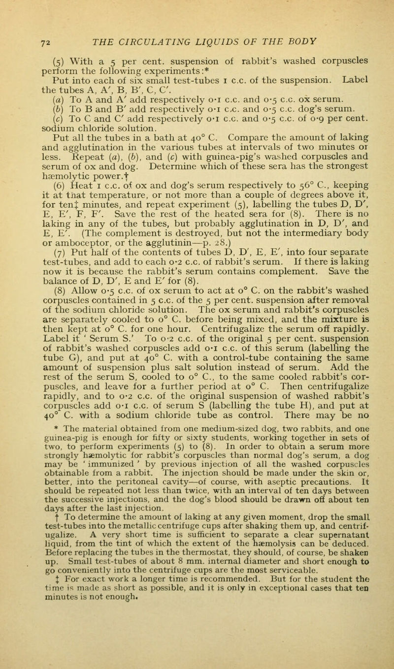 (5) With a 5 per cent, suspension of rabbit's washed corpuscles perform the following experiments:* Put into each of six small test-tubes i c.c. of the suspension. Label the tubes A, A', B, B', C, C. {a) To A and A' add respectively o-i c.c. and 0-5 c.c. ox serum. {b) To B and B' add respectively o-i ex. and 0-5 c.c. dog's serum. (c) To C and C add respectively o-i c.c. and 0-5 c.c. of 0-9 per cent, sodium chloride solution. Put all the tubes in a bath at 40° C. Compare the amount of laking and agglutination in the various tubes at intervals of two minutes or less. Repeat (a), [b), and (c) with guinea-pig's washed corpuscles and serum of ox and dog. Determine which of these sera has the strongest hsemolytic power.+ (6) Heat i c.c. o:f ox and dog's serum respectively to 56° C, keeping it at that temperature, or not more than a couple of degrees above it, for ten J minutes, and repeat experiment (5), labelling the tubes D, D', E, E', F, F'. Save the rest of the heated sera for (8). There is no laking in any of the tubes, but probably agglutination in D, D', and E, E'. (The complement is destroyed, but not the intermediary body or amboceptor, or the agglutinin—p. 28.) (7) Put half of the contents of tubes D, D', E, E', into four separate test-tubes, and add to each 0-2 c.c. of rabbit's serum. If there is laking now it is because the rabbit's serum contains complement. Save the balance of D, D', E and E' for (8). (8) Allow 0'5 c.c. of ox serum to act at 0° C. on the rabbit's washed corpuscles contained in 5 c.c. of the 5 per cent, suspension after removal of the sodium chloride solution. The ox serum and rabbit's corpuscles are separately cooled to 0° C. before being mixed, and the mixture is then kept at 0° C. for one hour. Centrifugalize the serum off rapidly. Label it ' Serum S.' To 0-2 c.c. of the original 5 per cent, suspension of rabbit's washed corpuscles add o-i c.c. of this serum (labelling the tube G), and put at 40° C. with a control-tube containing the same amount of suspension plus salt solution instead of serum. Add the rest of the serum S, cooled to 0° C, to the same cooled rabbit's cor- puscles, and leave for a furtlier period at 0° C. Then centrifugalize rapidly, and to 0*2 c.c. of the original suspension of washed rabbit's corpuscles add o-i c.c. of serum S (labelling the tube H), and put at 40° C. with a sodium chloride tube as control. There may be no * The material obtained from one medium-sized dog, two rabbits, and one guinea-pig is enough for fifty or sixty students, working together in sets of two, to perform experiments (5) to (8). In order to obtain a serum more strongly hsemolytic for rabbit's corpuscles than normal dog's serum, a dog may be ' immunized ' by previous injection of all the washed corpuscles obtainable from a rabbit. The injection should be made under the skin or, better, into the peritoneal cavity—of course, with aseptic precautions. It should be repeated not less than twice, with an interval of ten days between the successive injections, and the dog's blood should be drawn off about ten days after the last injection. f To determine the amount of laking at any given moment, drop the small test-tubes into the metallic centrifuge cups after shaking them up, and centrif- ugalize. A very short time is sufficient to separate a clear supernatant liquid, from the tint of which the extent of the haemolysis can be deduced. Before replacing the tubes in the thermostat, they should, of course, be shaken up. Small test-tubes of about 8 mm. internal diameter and short enough to go conveniently into the centrifuge cups are the most serviceable. X For exact work a longer time is recommended. But for the student the time is made as short as possible, and it is only in exceptional cases that ten minutes is not enough.