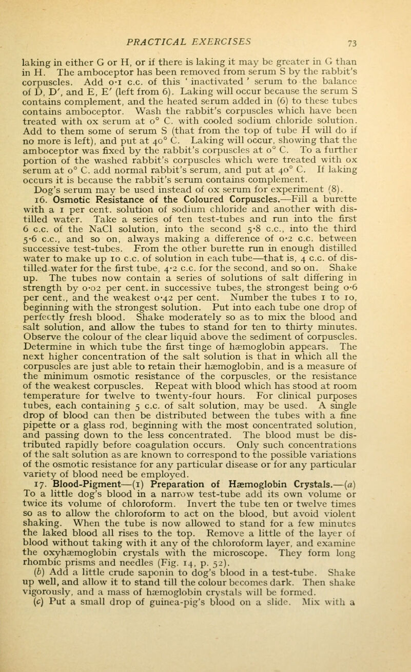 laking in either G or H, or if there is laking it may be greater in G than in li. The amboceptor has been removed from serum S by the rabbit's corpuscles. Add o-i c.c. of this ' inactivated ' serum to the balance of D, D', and E, E' (left from 6). Laking will occur because the serum S contains complement, and the heated serum added in (6) to these tubes contains amboceptor. Wash the rabbit's corpuscles which have been treated with ox serum at 0° C. with cooled sodium chloride solution. Add to them some of serum S (that from the top of tube H will do if no more is left), and put at 40° C. Laking will occur, showing that the amboceptor was fixed by the rabbit's corpuscles at 0° C. To a further portion of the washed rabbit's corpuscles which were treated with ox serum at 0° C. add normal rabbit's serum, and put at 40° C. If laking occurs it is because the rabbit's serum contains complement. Dog's serum may be used instead of ox serum for experiment (8). 16. Osmotic Resistance of the Coloured Corpuscles.—Fill a burette with a I per cent, solution of sodium chloride and another with dis- tilled water. Take a series of ten test-tubes and run into the first 6 c.c. of the NaCl solution, into the second 5-8 c.c, into the third 5*6 c.c, and so on, always making a difference of 0-2 c.c between successive test-tubes. From the other burette run in enough distilled water to make up 10 c.c. of solution in each tube—that is, 4 c.c. of dis- tilled-water for the first tube, 4-2 c.c. for the second, and so on. Shake up. The tubes now contain a series of solutions of salt differing in strength by 0-02 per cent, in successive tubes, the strongest being o-6 per cent., and the weakest 0-42 per cent. Number the tubes i to 10, beginning with the strongest solution. Put into each tube one drop of perfectly fresh blood. Shake moderately so as to mix the blood and salt solution, and allow the tubes to stand for ten to thirty minutes. Observe the colour of the clear liquid above the sediment of corpuscles. Determine in which tube the first tinge of haemoglobin appears. The next higher concentration of the salt solution is that in which all the corpuscles are just able to retain their haemoglobin, and is a measure of the minimum osmotic resistance of the corpuscles, or the resistance of the weakest corpuscles. Repeat with blood which has stood at room temperature for twelve to twenty-four hours. For clinical purposes tubes, each containing 5 c.c. of salt solution, may be used. A single drop of blood can then be distributed between the tubes with a fine pipette or a glass rod, beginning with the most concentrated solution, and passing down to the less concentrated. The blood must be dis- tributed rapidly before coagulation occurs. Only such concentrations of the salt solution as are known to correspond to the possible variations of the osmotic resistance for any particular disease or for any particular variety of blood need be employed. 17. Blood-Pigment—(i) Preparation of Haemoglobin Crystals.—(a) To a little dog's blood in a narrow test-tube add its own volume or twice its volume of chloroform. In\crt the tube ten or twelve times so as to allow the chloroform to act on the blood, but avoid violent shaking. When the tube is now allowed to stand for a few minutes the laked blood all rises to the top. Remove a little of the layer of blood without taking with it any of the chloroform layer, and examine the oxyhaemoglobin crystals with the microscope. They form long rhombic prisms and needles (Fig. 14, p. 52). (6) Add a little crude saponin to dog's blood in a test-tube. Shake up well, and allow it to stand till the colour becomes dark. Then shake vigorously, and a mass of haemoglobin crystals will be formed. (c) Put a small drop of guinea-pig's blood on a slide. .Mix with a