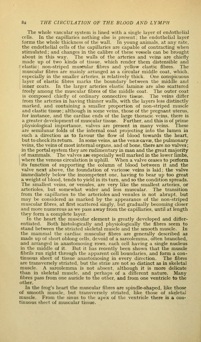 The whole vascular system is lined with a single layer of endothelial cells. In the capillaries nothing else is present; the endothelial layer forms the whole thickness of the wall. In young animals, at any rate, the endothelial cells of the capillaries are capable of contracting when stimulated; and changes in the calibre of these vessels can be brought about in this way. The walls of the arteries and veins are chiefly made up of two kinds of tissue, which render them distensible and f elastic: non-striped muscular fibres and yellow elastic fibres. The muscular fibres are mainly arranged as a circular middle coat, which, especially in the smaller arteries, is relatively thick. One conspicuous layer of elastic fibres marks the boundary between the middle and inner coats. In the larger arteries elastic laminae are also scattered freely among the muscular fibres of the middle coat. The outer coat is composed chiefly of ordinary connective tissue. The veins differ from the arteries in having thinner walls, with the layers less distinctly marked, and containing a smaller proportion of non-striped muscle and elastic tissue; although in some veins, those of the pregnant uterus, for instance, and the cardiac ends of the large thoracic veins, there is a greater development of muscular tissue. Further, and this is of prime physiological importance, valves are present in many veins. These are semilunar folds of the internal coat projecting into the lumen in such a direction as to favour the flow of blood towards the heart, but to check its return. In some veins, as the venae cavae, the pulmonary veins, the veins of most internal organs, and of bone, there are no valves; in the portal system they are rudimentary in man and the great majority / of mammals. The valves are especially well marked in the lower limbs, 1 where the venous circulation is uphill. When a valve ceases to perform • its function of supporting the column of blood between it and the valve next above, the foundation of varicose veins is laid; the valve immediately below the incompetent one, having to bear up too great a weight of blood, tends to yield in its turn, and so the condition spreads. The smallest veins, or venules, are very like the smallest arteries, or arterioles, but somewhat wider and less muscular. The transition from the capillaries to the arterioles and venules is not abrupt, but may be considered as marked by the appearance of the non-striped muscular fibres, at first scattered singly, but gradually becoming closer and more numerous as we pass away from the capillaries, until at length they form a complete layer. In the heart the muscular element is greatly developed and differ- entiated. Both histologically and physiologically the fibres seem to stand between the striated skeletal muscle and the smooth muscle. In the mammal the cardiac muscular fibres are generally described as made up of short oblong cells, devoid of a sarcolemma, often branched, and arranged in anastomosing rows, each cell having a single nucleus in the middle of it. But it has recently been shown that the muscle fibrils run right through the apparent cell boundaries, and form a con- tinuous sheet of tissue anastomosing in every direction. The fibres are transversely striated, but the striae are not so distinct as in skeletal muscle. A sarcolemma is not absent, although it is more delicate than in skeletal muscle, and perhaps of a different nature. Many fibres pass from one auricle to the other, and from one ventricle to the other. In the frog's heart the muscular fibres are spindle-shaped, like those of smooth muscle, but transversely striated, like those of skeletal muscle. From the sinus to the apex of the ventricle there is a con- tinuous sheet of muscular tissue.
