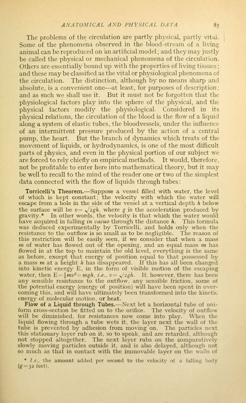 The problems of the circulation are partly physical, partly vital. Some of the phenomena observed in the blood-stream of a living animal can be reproduced on an artificial model; and they may justly be called the physical or mechanical phenomena of the circulation. Others are essentially bound up with the properties of living tissues; and these may be classified as the vital or physiological phenomena of the circulation. The distinction, although by no means sharp and absolute, is a convenient one—at least, for purposes of description; and as such we shall use it. But it must not be forgotten that the physiological factors play into the sphere of the physical, and the physical factors modify the physiological. Considered in its physical relations, the circulation of the blood is the flow of a liquid along a system of elastic tubes, the bloodvessels, under the influence of an intermittent pressure produced by the action of a central pump, the heart. But the branch of dynamics which treats of the movement of hquids, or hydrodynamics, is one of the most difficult parts of physics, and even in the physical portion of our subject we are forced to rely chiefly on empirical methods. It would, therefore, not be profitable to enter here into mathematical theory, but it may be well to recall to the mind of the reader one or two of the simplest data connected with the flow of liquids through tubes: Torricelli's Theorem.—Suppose a vessel filled with water, the level of which is kept constant; the velocity with which the water will escape from a hole in the side of the vessel at a vertical depth h below the surface will he v= >j2gh, where g is the acceleration produced by gravity.* In other words, the velocity is that which the water would have acquired in falling in vacuo through the distance h. This formula was deduced experimentally by Torricelli, and holds only when the resistance to the outflow is so small as to be negligible. The reason of this restriction will be easily seen, if we consider that when a mass m of water has flowed out of the opening, and an equal mass m has flowed in at the top to maintain the old level, everything is the same as before, except that energy of position equal to that possessed by a mass w at a height h has disappeared. If this has all been changed into kinetic energy E, in the form of visible motion of the escaping water, then lE. = \mv^=mgh, i.e., v= \^2gh. If, however, there has been any sensible resistance to the outflow, any sensible friction, some of the potential energy (energ)^ of position) will have been spent in over- coming this, and will have ultimately been transformed into the kinetic energy of molecular motion, or heat. Flow of a Liquid through Tubes.—Next let a horizontal tube of uni- form cross-section be fitted on to the orifice. The velocity of outflow will be diminished, for resistances now come into play. WhcMi the liquid flowing through a tube wets it, the layer next the wall of the tube is prevented by adhesion from moving on. The particles next this stationary layer rub on it, so to speak, and are retarded, although not stopped altogether. The next layer rubs on the comparatively slowly moving particles outside it, and is also delayed, althougli not so much as that in contact with the immovable layer on the walls of * I.e.. the amount adtled per second to the velocity of a faUing body (g'-=32feet).