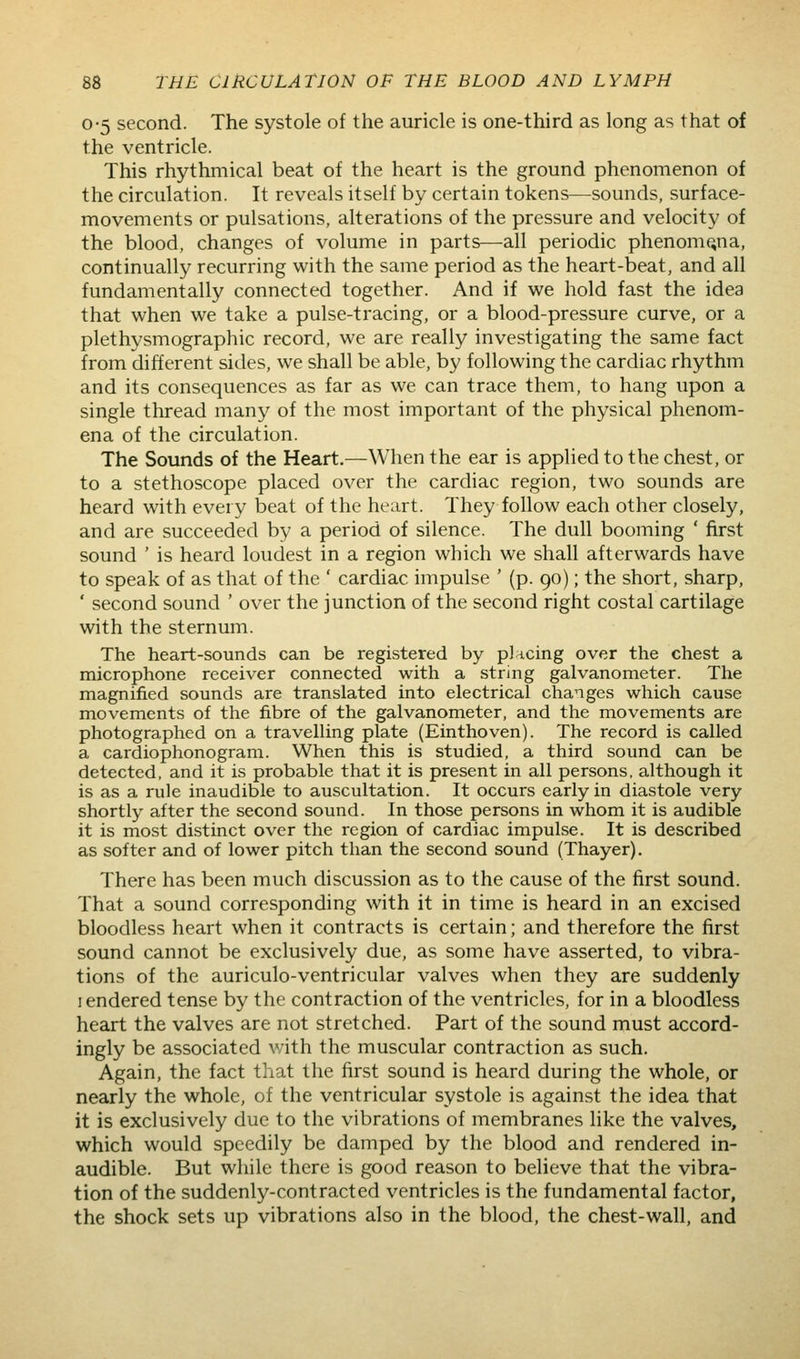 0-5 second. The systole of the auricle is one-third as long as that of the ventricle. This rhythmical beat of the heart is the ground phenomenon of the circulation. It reveals itself by certain tokens—sounds, surface- movements or pulsations, alterations of the pressure and velocity of the blood, changes of volume in parts—-all periodic phenomena, continually recurring with the same period as the heart-beat, and all fundamentally connected together. And if we hold fast the idea that when we take a pulse-tracing, or a blood-pressure curve, or a plethysmographic record, we are really investigating the same fact from different sides, we shall be able, by following the cardiac rhythm and its consequences as far as we can trace them, to hang upon a single thread many of the most important of the physical phenom- ena of the circulation. The Sounds of the Heart.—When the ear is applied to the chest, or to a stethoscope placed over the cardiac region, two sounds are heard with every beat of the heart. They follow each other closely, and are succeeded by a period of silence. The dull booming ' first sound ' is heard loudest in a region which we shall afterwards have to speak of as that of the ' cardiac impulse ' (p. 90); the short, sharp, ' second sound ' over the junction of the second right costal cartilage with the sternum. The heart-sounds can be registered by plncing over the chest a microphone receiver connected with a string galvanometer. The magnified sounds are translated into electrical changes which cause movements of the fibre of the galvanometer, and the movements are photographed on a travelUng plate (Einthoven). The record is called a cardiophonogram. When this is studied, a third sound can be detected, and it is probable that it is present in all persons, although it is as a rule inaudible to auscultation. It occurs early in diastole very shortly after the second sound. In those persons in whom it is audible it is most distinct over the region of cardiac impulse. It is described as softer and of lower pitch than the second sound (Thayer). There has been much discussion as to the cause of the first sound. That a sound corresponding with it in time is heard in an excised bloodless heart when it contracts is certain; and therefore the first sound cannot be exclusively due, as some have asserted, to vibra- tions of the auriculo-ventricular valves when they are suddenly lendered tense by the contraction of the ventricles, for in a bloodless heart the valves are not stretched. Part of the sound must accord- ingly be associated with the muscular contraction as such. Again, the fact that the first sound is heard during the whole, or nearly the whole, of the ventricular systole is against the idea that it is exclusively due to the vibrations of membranes like the valves, which would speedily be damped by the blood and rendered in- audible. But while there is good reason to believe that the vibra- tion of the suddenly-contracted ventricles is the fundamental factor, the shock sets up vibrations also in the blood, the chest-wall, and