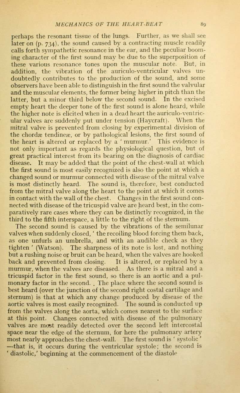 perhaps the resonant tissue of the lungs. Further, as we shall see later on (p. 734), the sound caused by a contracting muscle readily calls forth sympathetic resonance in the ear, and the peculiar boom- ing character of the first sound may be due to the superposition of these various resonance tones upon the muscular note. But, in addition, the vibration of the auriculo-ventricular valves un- doubtedly contributes to the production of the sound, and some observers have been able to distinguish in the first sound the valvular and the muscular elements, the former being higher in pitch than the latter, but a minor third below the second sound. In the excised empty heart the deeper tone of the first sound is alone heard, while the higher note is elicited when in a dead heart the auriculo-ventric- ular valves are suddenly put under tension (Haycraft). When the mitral valve is prevented from closing by experimental division of the chordse tendines, or by pathological lesions, the first sound of the heart is altered or replaced by a ' murmur.' This evidence is not only important as regards the phj^siological question, but of great practical interest from its bearing on the diagnosis of cardiac disease. It may be added that the point of the chest-wall at which the first sound is most easily recognized is also the point at which a changed sound or murmur connected with disease of the mitral valve is most distinctly heard. The sound is, therefore, best conducted from the mitral valve along the heart to the point at which it comes in contact with the wall of the chest. Changes in the first sound con- nected with disease of the tricuspid valve are heard best, in the com- paratively rare cases where they can be distinctly recognized, in the third to the fifth interspace, a little to the right of the sternum. The second sound is caused by the vibrations of the semilunar valves when suddenly closed,' the recoiUng blood forcing them back, as one unfurls an umbrella, and with an audible check as they tighten ' (Watson). The sharpness of its note is lost, and nothing but a rushing noise or bruit can be heard, when the valves are hooked back and prevented from closing. It is altered, or replaced by a murmur, when the valves are diseased. As there is a mitral and a tricuspid factor in the first sound, so there is an aortic and a pul- monary factor in the second. . The place where the second sound is best heard (over the junction of the second right costal cartilage and sternum) is that at which any change produced by disease of the aortic valves is most easily recognized. The sound is conducted up from the valves along the aorta, which comes nearest to the surface at this point. Changes connected with disease of the pulmonary valves are mcfst readily detected over the second left intercostal space near the edge of the sternum, for here the pulmonary artery most nearly approaches the chest-wall. The first sound is ' systolic ' —that is, it occurs during the ventricular systole; the second is ' diastolic,' beginning at the commencement of the diastole