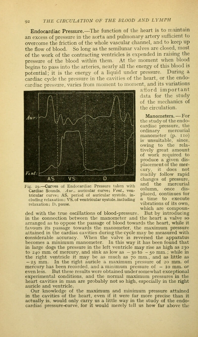 Endocardiac Pressure.—The function of the heart is to niaintain an excess of pressure in the aorta and pulmonary artery sufficient to overcome the friction of the whole vascular channel, and to keep up the flow of blood. So long as the semilunar valves are closed, most of the work of the contracting ventricles is expended in raising the pressure of the blood within them. At the moment when blood begins to pass into the arteries, nearly all the energy of this blood is potential; it is the energy of a Hquid under pressure. During a cardiac cycle the pressure in the cavities of the heart, or the endo- cardiac pressure, varies from moment to moment, and its variations afford important data for the study of the mechanics of the circulation. Manometers. —For the study of the endo- cardiac pressure, the ordinary mercurial manometer (p. no) is unsuitable, since, owing to the rela- tively great amount of work required to produce a given dis- placement of the mer- cury, it does not readily follow rapid changes of pressure, and the mercurial column, once dis- placed, continues for a time to execute vibrations of its own, which are compoun- ded with the true oscillations of blood-pressure. But by introducing in the connection between the manometer and the heart a valve so arranged as to oppose the passage of blood towards the heart, while it favours its passage towards the manometer, the maximum pressure attained in the cardiac cavities during the cycle may be measured with considerable accuracy. When the valve is reversed the apparatus becomes a minimum manometer. In this way it has been found that in large dogs the pressure in the left ventricle may rise as high as 230 to 240 mm. of mercury, and sink as low as - 30 to - 50 mm.; while in the right ventricle it may be as much as 70 mm., and as little as — 25 mm. In the right auricle a maximum pressure of 20 mm. of mercury has been recorded, and a minimum pressure of — 10 mm. or even less. But these results were obtained under somewhat exceptional experimental conditions, and the normal maximum pressures in the heart cavities in man are probably not so high, especially in the right auricle and ventricle. Our knowledge of the maximum and minimum pressure attained in the cavities of the heart, even if it were far more precise than it actually is, would only carry us a little way in the study of the endo- cardiac pressure-curve, for it would merely tell us how far above the Fig. 29.—Curves of Endocardiac Pressure taken with Cardiac Sounds. Aur., auricular curve; Vent., ven- tricular curve; AS, period of auricular systole, in- cluding relaxation; VS, of ventricular systole,including relaxation; D, pause.