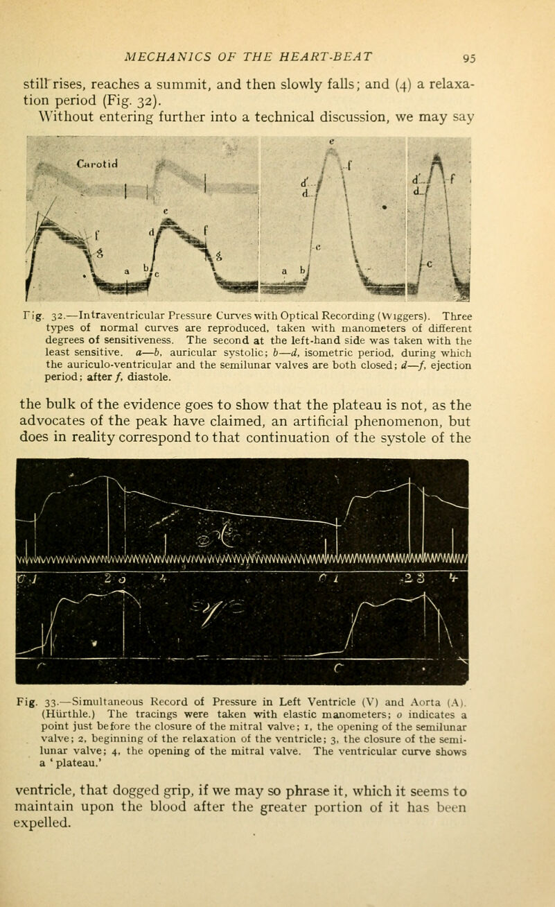 stiirrises, reaches a summit, and then slowly falls; and (4) a relaxa- tion period (Fig. 32). Without entering further into a technical discussion, we may say Cu'otifi V . ^[\ h [ rig. 32.—Intraventricular Pressure Curves with Optical Recording (Wiggers). Three types of normal curves are reproduced, taken with manometers of different degrees of sensitiveness. The second at the left-hand side was taken with the least sensitive, a—b. auricular systolic; b—d, isometric period, during which the auriculo-ventricular and the semilunar valves cire both closed; d—f, ejection period; after /, diastole. the bulk of the evidence goes to show that the plateau is not, as the advocates of the peak have claimed, an artificial phenomenon, but does in reality correspond to that continuation of the systole of the \ihh/\\\'^\\\i^'Mfymmy^\^^ Fig- 33-—Simultaneous Record of Pressure in Left Ventricle (V) and Aorta (.A). (Hiirthle.) The tracings were taken with elastic manometers; o indicates a point just before the closure of the mitral valve; i, the opening of the semilunar valve; 2, beginning of the relaxation of the ventricle; 3, the closure of the semi- lunar valve; 4, the opening of the mitral valve. The ventricular curve shows a ' plateau.' ventricle, that dogged grip, if we may so phrase it, which it seems to maintain upon the blood after the greater portion of it has bet-n expelled.