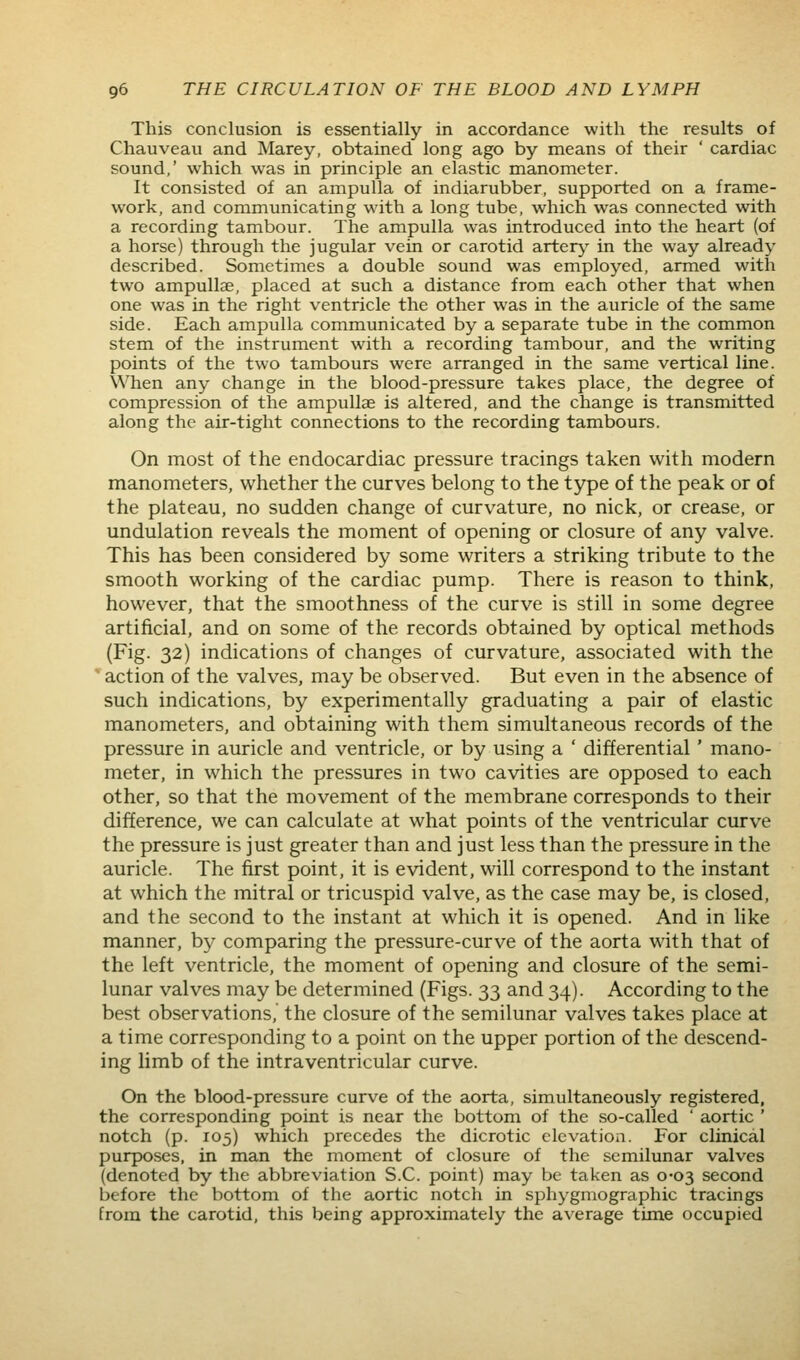 This conclusion is essentially in accordance with the results of Chauveau and Marey, obtained long ago by means of their ' cardiac sound,' which was in principle an elastic manometer. It consisted of an ampulla of indiarubber, supported on a frame- work, and communicating with a long tube, which was connected with a recording tambour. The ampulla was introduced into the heart (of a horse) through the jugular vein or carotid artery in the way already described. Sometimes a double sound was employed, armed with two ampullae, placed at such a distance from each other that when one was in the right ventricle the other was in the auricle of the same side. Each ampulla communicated by a separate tube in the common stem of the instrument with a recording tambour, and the writing points of the two tambours were arranged in the same vertical line. When any change in the blood-pressure takes place, the degree of compression of the ampullae is altered, and the change is transmitted along the air-tight connections to the recording tambours. On most of the endocardiac pressure tracings taken with modern manometers, whether the curves belong to the type of the peak or of the plateau, no sudden change of curvature, no nick, or crease, or undulation reveals the moment of opening or closure of any valve. This has been considered by some writers a striking tribute to the smooth working of the cardiac pump. There is reason to think, however, that the smoothness of the curve is still in some degree artificial, and on some of the records obtained by optical methods (Fig. 32) indications of changes of curvature, associated with the ' action of the valves, may be observed. But even in the absence of such indications, by experimentally graduating a pair of elastic manometers, and obtaining with them simultaneous records of the pressure in auricle and ventricle, or by using a ' differential' mano- meter, in which the pressures in two cavities are opposed to each other, so that the movement of the membrane corresponds to their difference, we can calculate at what points of the ventricular curve the pressure is just greater than and just less than the pressure in the auricle. The first point, it is evident, will correspond to the instant at which the mitral or tricuspid valve, as the case may be, is closed, and the second to the instant at which it is opened. And in like manner, by comparing the pressure-curve of the aorta with that of the left ventricle, the moment of opening and closure of the semi- lunar valves may be determined (Figs. 33 and 34). According to the best observations, the closure of the semilunar valves takes place at a time corresponding to a point on the upper portion of the descend- ing limb of the intraventricular curve. On the blood-pressure curve of the aorta, simultaneously registered, the corresponding point is near the bottom of the so-called ' aortic ' notch (p. 105) which precedes the dicrotic elevation. For clinical purposes, in man the moment of closure of the semilunar valves (denoted by the abbreviation S.C. point) may be taken as 0-03 second before the bottom of the aortic notch in sphygmographic tracings from the carotid, this being approximately the average time occupied