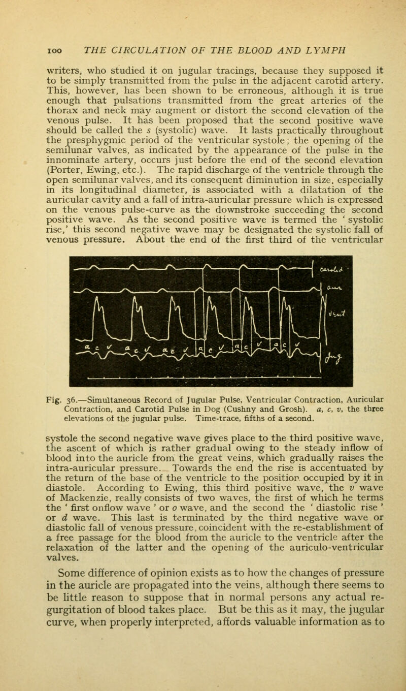 writers, who studied it on jugular tracings, because they supposed it to be simply transmitted from the pulse in the adjacent carotid artery. This, however, has been shown to be erroneous, although it is true enough that pulsations transmitted from the great arteries of the thorax and neck may augment or distort the second elevation of the venous pulse. It has been proposed that the second positive wave should be called the s (systolic) wave. It lasts practically throughout the presphygmic period of the ventricular systole; the opening of the semilunar valves, as indicated by the appearance of the pulse in the innominate artery, occurs just before the end of the second elevation (Porter, Ewing. etc.). The rapid discharge of the ventricle through the open semilunar valves, and its consequent diminution in size, especially in its longitudinal diameter, is associated with a dilatation of the auricular cavity and a fall of intra-auricular pressure which is expressed on the venous pulse-curve as the downstroke succeeding the second positive wave. As the second positive wave is termed the ' systolic rise,' this second negative wave may be designated the systolic fall of venous pressure. About the end of the first third of the ventricular Fig. 36.—Simultaneous Record of Jugular Pulse, Ventricular Contraction, Auricular Contraction, and Carotid Pulse in Dog (Cushny and Grosh). a, c, v, the three elevations ot the jugular pulse. Time-trace, fifths of a second. systole the second negative wave gives place to the third positive wave, the ascent of which is rather gradual owing to the steady inflow of blood into the auricle from the great veins, which gradually raises the intra-auricular pressure. Towards the end the rise is accentuated by the return of the base of the ventricle to the position occupied by it in diastole. According to Ewing, this third positive wave, the v wave of Mackenzie, really consists of two waves, the first of which he terms the ' first onflow wave ' or 0 wave, and the second the ' diastolic rise ' or d wave. This last is terminated by the third negative wave or diastolic fall of venous pressure, coincident with the re-establishment of a free passage for the blood from the auricle to the ventricle after the relaxation of the latter and the opening of the auriculo-ventricular valves. Some difference of opinion exists as to how the changes of pressure in the auricle are propagated into the veins, although there seems to be little reason to suppose that in normal persons any actual re- gurgitation of blood takes place. But be this as it may, the jugular curve, when properly interpreted, affords valuable information as to