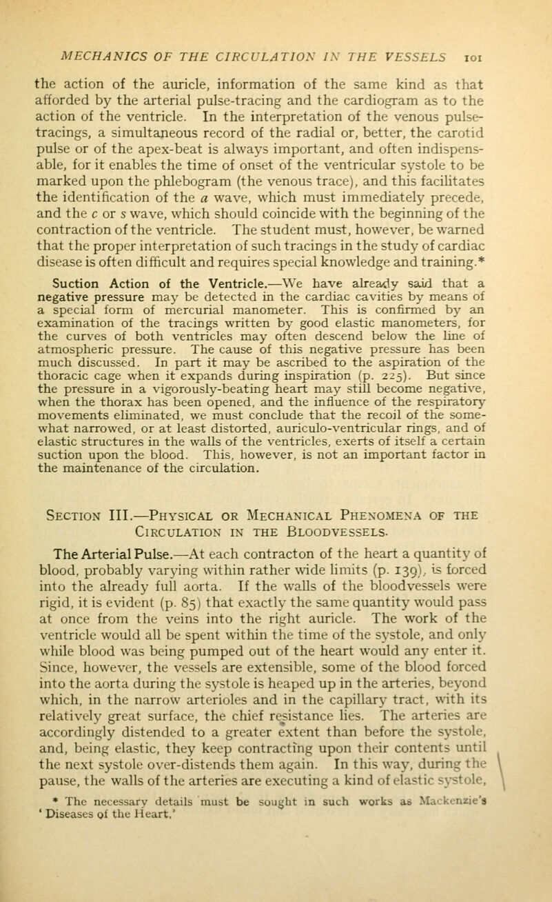 the action of the auricle, information of the same kind as that afforded by the arterial pulse-tracing and the cardiogram as to the action of the ventricle. In the interpretation of the venous pulse- tracings, a simultaneous record of the radial or, better, the carotid pulse or of the apex-beat is always important, and often indispens- able, for it enables the time of onset of the ventricular systole to be marked upon the phlebogram (the venous trace), and this facihtates the identification of the a wave, which must immediately precede, and the c or s wave, which should coincide with the beginning of the contraction of the ventricle. The student must, however, be warned that the proper interpretation of such tracings in the study of cardiac disease is often difficult and requires special knowledge and training.* Suction Action of the Ventricle.—We have already said that a negative pressure may be detected in the cardiac cavities by means of a special lorni of mercurial manometer. This is confirmed by an examination of the tracings written by good elastic manometers, for the curves of both ventricles may often descend below the line of atmospheric pressure. The cause of this negative pressure has been much discussed. In part it may be ascribed to the aspiration of the thoracic cage when it expands during inspiration (p. 225). But since the pressure in a vigorously-beating heart may still become negative, when the thorax has been opened, and the influence of the respiratory mov^ements eliminated, we must conclude that the recoil of the some- what narrowed, or at least distorted, auriculo-ventricular rings, and of elastic structures in the walls of the ventricles, exerts of itself a certain suction upon the blood. This, however, is not an important factor in the maintenance of the circulation. Section III.—Physical or Mechanical Phenomena of the Circulation in the Bloodvessels. The Arterial Pulse.—At each contracton of the heart a quantity of blood, probably varying within rather wide limits (p. 139), is forced into the already full aorta. If the walls of the bloodvessels were rigid, it is evident (p. 85) that exactly the same quantity would pass at once from the veins into the right auricle. The work of the ventricle would all be spent within the time of the systole, and only while blood was being pumped out of the heart would any enter it. Since, however, the vessels are extensible, some of the blood forced into the aorta during the systole is heaped up in the arteries, beyond which, in the narrow arterioles and in the capillary tract, with its relatively great surface, the chief resistance lies. The arteries are accordingly distended to a greater extent than before the systole, and, being elastic, they keep contracting upon their contents until the next systole over-distends them again. In this way, during the pause, the walls of the arteries are executing a kind of elastic systole, * The necessary details must be sought in such works as Mackenzie's ' Diseases of the Heart,'
