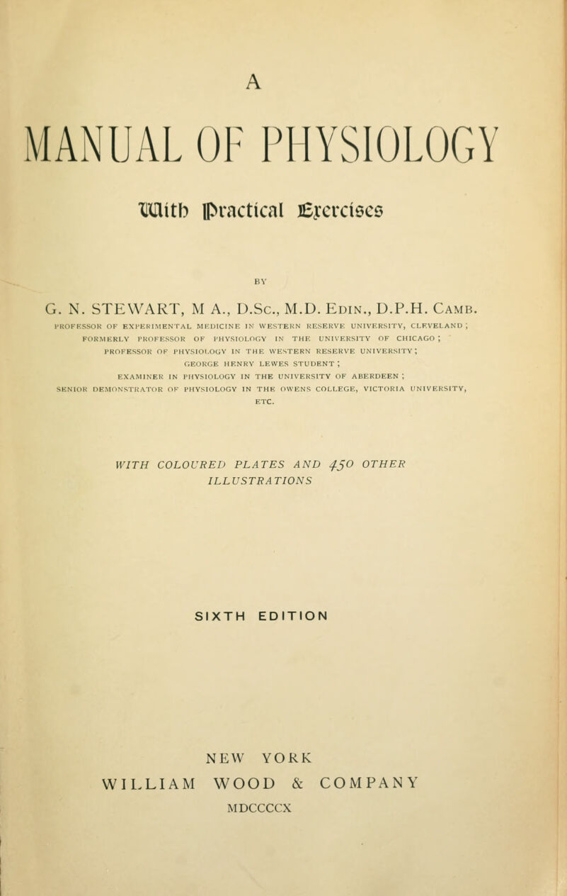 MANUAL OF PHYSIOLOGY Mith practical fiycrdscs G. N. STEWART, M A., D.Sc, M.D. Edin., D.P.H. Camb. PROFESSOR OF EXPERIMENTAL MEDICINE IN WESTERN RESERVE UNIVERSITY, CLEVELAND ; FORMERLY PROFESSOR OF PHYSIOLOGY IN THE UNIVERSITY OF CHICAGO; PROFESSOR OF PHYSIOLOGY IN THF. WESTERN RESERVE UNIVERSITY-, GEORGE HENRY LEWES STUDENT; EXAMINER IN PHYSIOLOGY IN THE UNIVERSITY OF ABERDEEN; SENIOR DEMONSTRATOR OF PHYSIOLOGY IN THE OWENS COLLEGE, VICTORIA UNIVERSITY, ETC. WITH COLOURED PLATES AND 4.5O OTHER ILLUSTRATIONS SIXTH EDITION NEW YORK WILLIAM WOOD & COMPANY MDCCCCX