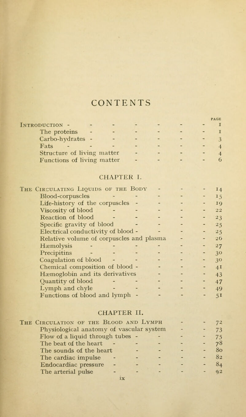 CONTENTS Introduction - The proteins Carbo-hydrates - Fats ... Structure of living matter Functions of living matter PAGE I I 3 4 4 6 CHAPTER I. The Circulating Liquids of the Body Blood-corpuscles ... Life-history of the corpuscles - Viscosity of blood - Reaction of blood - Specific gravity of blood Electrical conductivity of blood - Relative volume of corpuscles and plasma Haemolysis - Precipitins - Coagulation of blood - Chemical composition of blood - Haemoglobin and its derivatives Quantity of blood - Lymph and chyle - Functions of blood and lymph - M 15 19 22 23 25 25 26 27 30 30 41 43 47 49 5i CHAPTER II. The Circulation of the Blood and Lymph Physiological anatomy of vascular system Flow of a liquid through tubes - The beat of the heart - The sounds of the heart The cardiac impulse - Endocardiac pressure - The arterial pulse - 72 73 75 78 80 82 84 92