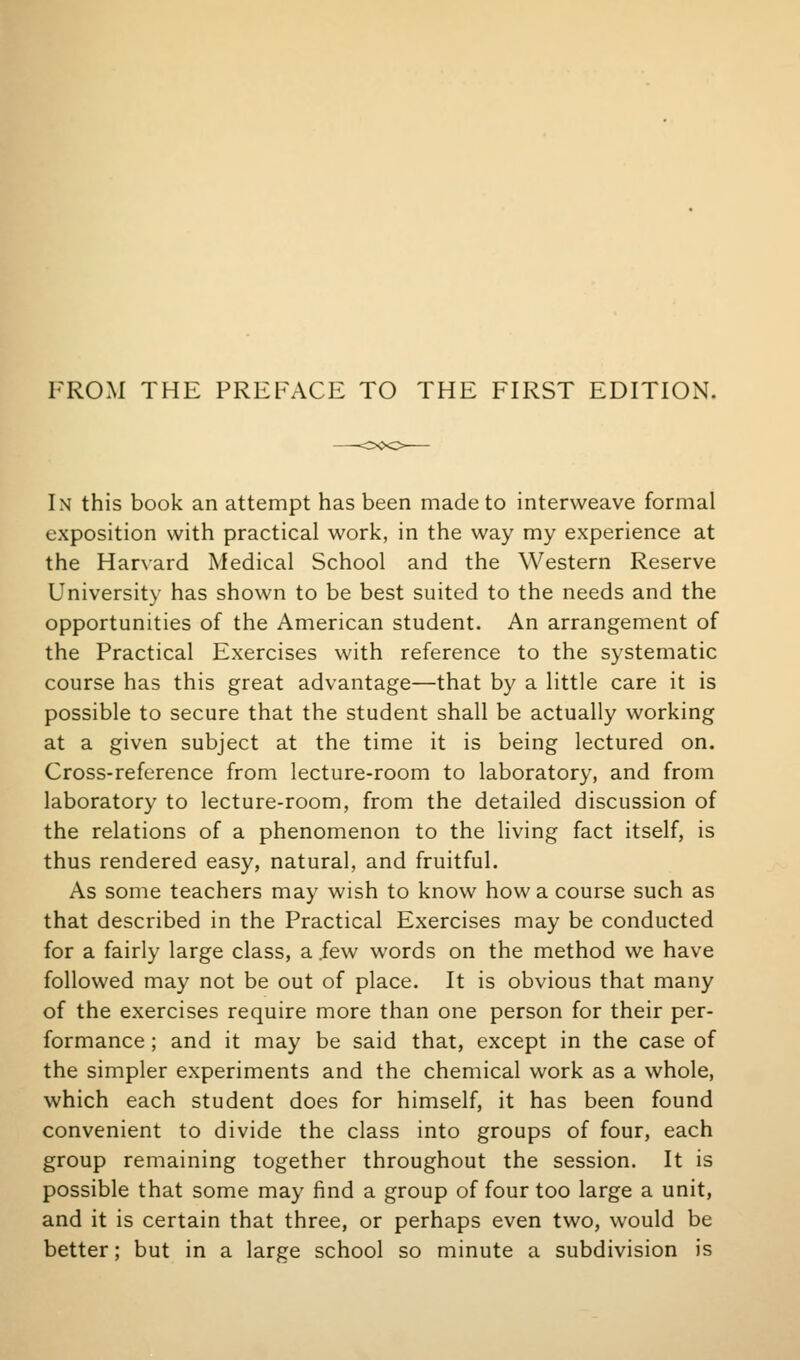 FROM THE PREFACE TO THE FH^ST EDITION. In this book an attempt has been made to interweave formal exposition with practical work, in the way my experience at the Harvard Medical School and the Western Reserve University has shown to be best suited to the needs and the opportunities of the American student. An arrangement of the Practical Exercises with reference to the systematic course has this great advantage—that by a little care it is possible to secure that the student shall be actually working at a given subject at the time it is being lectured on. Cross-reference from lecture-room to laboratory, and from laboratory to lecture-room, from the detailed discussion of the relations of a phenomenon to the living fact itself, is thus rendered easy, natural, and fruitful. As some teachers may wish to know how a course such as that described in the Practical Exercises may be conducted for a fairly large class, a .few words on the method we have followed may not be out of place. It is obvious that many of the exercises require more than one person for their per- formance ; and it may be said that, except in the case of the simpler experiments and the chemical work as a whole, which each student does for himself, it has been found convenient to divide the class into groups of four, each group remaining together throughout the session. It is possible that some may find a group of four too large a unit, and it is certain that three, or perhaps even two, would be better; but in a large school so minute a subdivision is