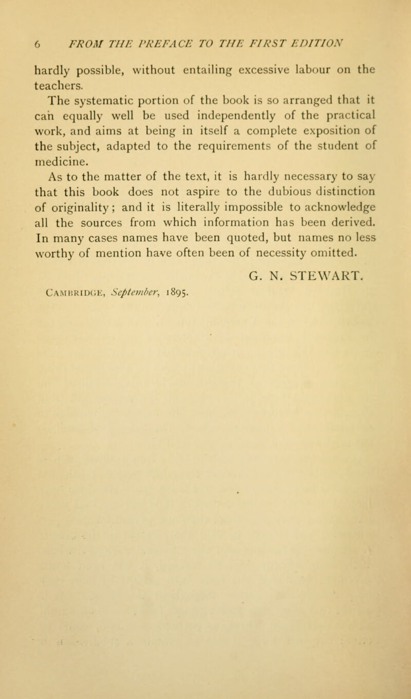 hardly possible, without entailing excessive labour on the teachers. The systematic portion of the book is so arranged that it cah equally well be used independently of the practical work, and aims at being in itself a complete exposition of the subject, adapted to the requirements of the student of medicine. As to the matter of the text, it is hardly necessary to say that this book does not aspire to the dubious distinction of originality; and it is literally impossible to acknowledge all the sources from which information has been derived. In many cases names have been quoted, but names no less worthy of mention have often been of necessity omitted. G. N. STEWART. Cami!RID(;e, September^ 1895.