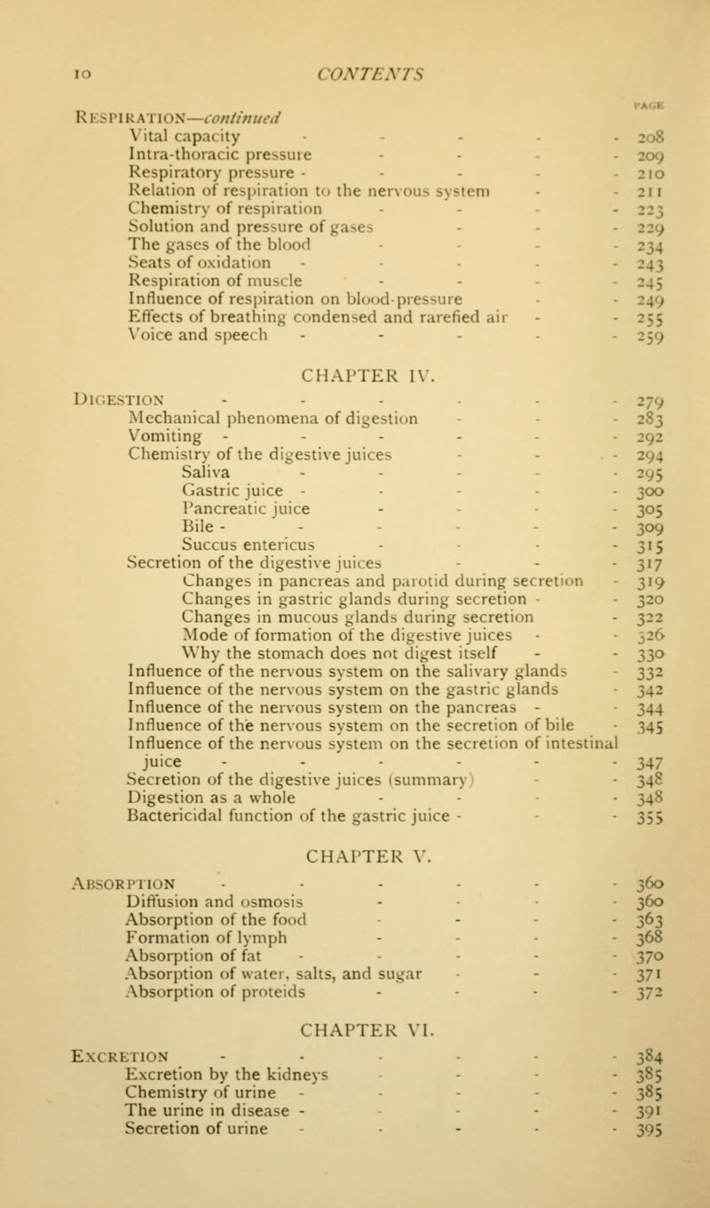 VM.V. CHAPTER VI. Excretion Excretion by the kidneys Chemistry of urine The urine in disease - Secretion of urine R v.sv\KM:\os—conlinued \ital capacity ..... 208 Intra-thoracic pressure .... 209 Respiratory pressure - - - - - 2ro Relation of respiration to the nervous system - - 211 Chemistry of respiration .... 223 Solution and pressure of gases - - - 229 The gases of the blood .... 234 Seats of oxidation ..... 243 Respiration of muscle .... 245 Influence of respiration on blood-pressure - - 249 Effects of breathing condensed and rarefied air - - 255 \'oice and speech . - . . . 259 CHAPTER IV. DlC.ESTION ...... 279 Mechanical phenomena of digestion - - - 283 V^omiting --...- 292 Chemistry of the digestive juices - - - 294 Saliva ..... 295 Gastric juice - - - . . 300 Pancreatic juice .... -505 Bile ----.- 309 Succus entericus - - - 3'5 Secretion of the digestive juices - - - 317 Changes in pancreas and p.irotid during secretion - 319 Changes in gastric glands during secretion - - 320 Changes in mucous glands during secretion - 322 Mode of formation of the digestive juices - - 326 Why the stomach does not digest itself - - 330 Influence of the nervous system on the salivary glands - 332 Influence of the nervous system on the gastric glands ■ 342 Influence of the nervous system on the pancreas - 344 Influence of the nervous system on the secretion of bile - 345 Influence of the nervous system on the secretion of intestinal juice - - - - - - 347 Secretion of the digestive juices (summary) - - 348 Digestion as a whole .... ^^g Bactericidal function of the gastric juice - - - 355 CHAPTER V. .A.BSORPHON ...... 360 Diffusion and osmosis .... ^60 Absorption of the food .... ^63 Formation of lymph .... ^68 .Absorption of fat - - - - ■ 370 .Absorption of water, salts, and sugar - - 37' .Absorption of proteids .... yjz 384 385 385 391 395