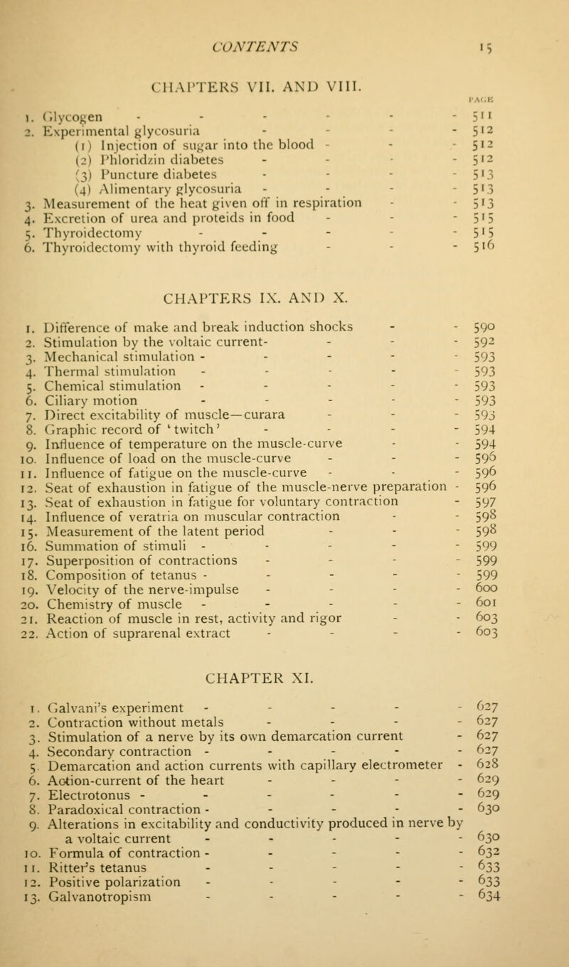 ( IIAI'IERS VII. AND VIII. I'Al.K 1. (ilycogen - - - - - - 5'' 2. Experimental glycosuria - - - ■ 5'2 (i) Injection of suj^ar into the blood - - - 512 (2) Phloridzin diabetes - - • - 5'^ (3) Puncture diabetes - - - - 5'3 (4) Alimentary glycosuria - - - - 5'3 3. Measurement of the lieat given off in respiration - - 5'3 4. Excretion of urea and proteids in food - - ■ 5'5 5. Thyroidectomy - - - - - 5'5 6. Thyroidectomy with thyroid feeding - - - 516 CHAPTERS I.\. AND X. 1. Difterence of make and break induction shocks - - 590 2. Stimulation by the voltaic current- - - - 59^ 3. Mechanical stimulation ----- 593 4. Thermal stimulation . . - - - 593 5. Chemical stimulation ----- 593 6. Ciliary motion . - . . . 593 7. Direct excitability of muscle—curara - - - 593 8. Graphic record of ' twitch' ... - 594 9. Intluence of temperature on the muscle-curve - - 594 10. Influence of load on the muscle-curve - - - SQ'^ 11. Influence of fatigue on the muscle-curve - - - 596 12. Seat of exhaustion in fatigue of the muscle-nerve preparation - 596 13. Seat of exhaustion in fatigue for voluntary contraction - 597 14. Influence of veratria on muscular contraction - - 598 15. Measurement of the latent period - - - 59^ 16. Summation of stimuli ----- 599 17. Superposition of contractions - - - - 599 18. Composition of tetanus ----- 599 19. Velocity of the nerve-impulse . - - - 600 20. Chemistry of muscle ----- 601 21. Reaction of muscle in rest, activity and rigor - - 603 22. Action of suprarenal extract . - - - 603 CHAPTER XI. 1. Galvani's experiment ----- 627 2. Contraction without metals ... - 627 3. Stimulation of a nerve by its own demarcation current - 627 4. Secondary contraction ----- 627 5. Demarcation and action currents with capillary electrometer - 628 6. Ac-tion-current of the heart - - - - 629 7. Electrotonus ------ 629 8. Paradoxical contraction - - - ■  '^3° 9. Alterations in excitability and conductivity produced in nerve by a voltaic current ----- 630 10. Formula of contraction ----- 632 11. Ritter's tetanus ----- 633 12. Positive polarization ----- 633 13. Galvanotropism . . - - - 634