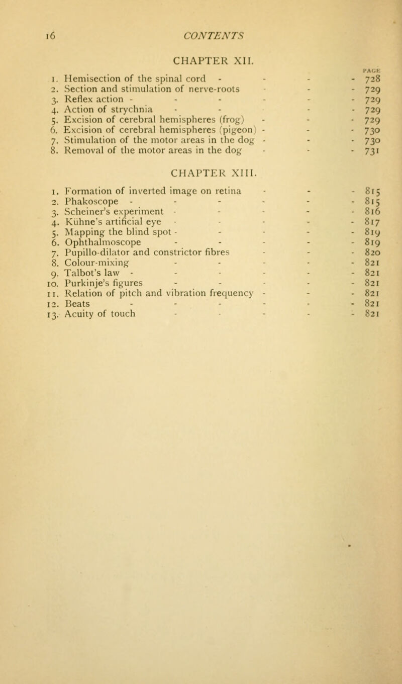 CHAPTER XII. I'AOK 1. Hemisection of the spinal cord . - - - 728 2. Section and stimulation of nerve-roots - - 729 3. Reflex action ----- - 729 4. Action of strychnia .... 729 5. Excision of cerebral hemispheres (frog) - - - 729 6. Excision of cerebral hemispheres fpigeon) - - - 730 7. Stimulation of the motor areas in the dog - - - 730 8. Removal of the motor areas in the dog - - -731 CHAPTER XIII. 1. Formation of inverted image on retina - - - 815 2. Phakoscope - - - - - - 815 3. Scheiner's experiment ----- 816 4. Kuhne's artificial eye - - - - - 817 5. Mapping the blind spot ----- 819 6. Ophthalmoscope ----- 819 7. Pupillo-dilator and constrictor fibres - - - 820 8. Colour-mixing - - - - - 821 9. Talbot's law - - - - - - 821 10. Purkinje's figures - - . . - 821 11. Relation of pitch and vibration frequency - - - 821 12. Beats - - - - - - 821 13. Acuity of touch ..... 821