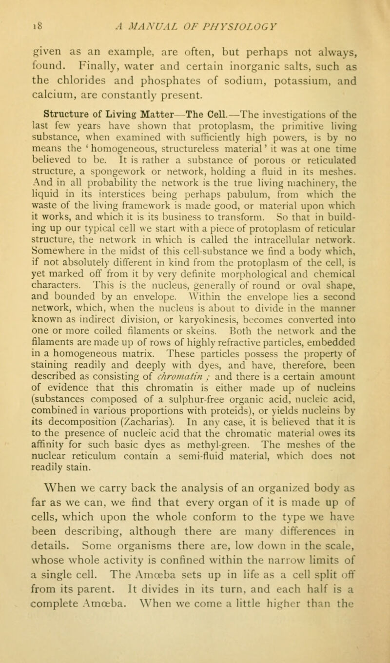 ^iven as an example, are often, but perhaps not always, found. Finally, water and certain inorganic salts, such as the chlorides and phosphates of sodium, potassium, and calcium, are constantly present. Structure of Living Matter The Cell.—The investigations of the last few years have shown that protoplasm, the primitive living substance, when examined with sufficiently high powers, is by no means the ' homogeneous, structureless material' it was at one time believed to be. It is rather a substance of porous or reticulated structure, a spongework or network, holding a fluid in its meshes. And in all probability the network is the true living machinery, the liquid in its interstices being perhaps pabulum, from which the waste of the living framework is made good, or material upon which it works, and which it is its business to transform. So that in build- ing up our typical cell we start with a piece of protoplasm of reticular structure, the network in which is called the intracellular network. Somewhere in the midst of this cell-substance we find a body which, if not absolutely different in kind from the protoplasm of the cell, is yet marked off from it by very definite morphological and chemical characters. This is the nucleus, generally of round or oval shape, and bounded by an envelope. Within the envelope lies a second network, which, when the nucleus is about to divide in the manner known as indirect division, or karyokinesis, becomes converted into one or more coiled filaments or skeins. Both the network and the filaments are made up of rows of highly refractive particles, embedded in a homogeneous matri.x. These particles possess the property of staining readily and deeply with dyes, and have, therefore, been described as consisting of cJiroiuatin : and there is a certain amount of evidence that this chromatin is either made up of nucleins (substances composed of a sulphur-free organic acid, nucleic acid, combined in various proportions with proteids), or yields nucleins by its decomposition (Zacharias). In any case, it is believed that it is to the presence of nucleic acid that the chromatic material owes its affinity for such basic dyes as methyl-green. The meshes of the nuclear reticulum contain a semi-fluid material, which does not readily stain. When we carry back the analysis of an organized body as far as we can. we find that every organ of it is made up of cells, which upon the whole conform to the type we have been describing, although there are many differences in details. Some organisms there are, low down in the scale, whose whole activity is confined within the narrow limits of a single cell. The Amoeba sets up in life as a cell split off from its parent. It divides in its turn, and each half is a complete .\mceba. When we come a little higher than the