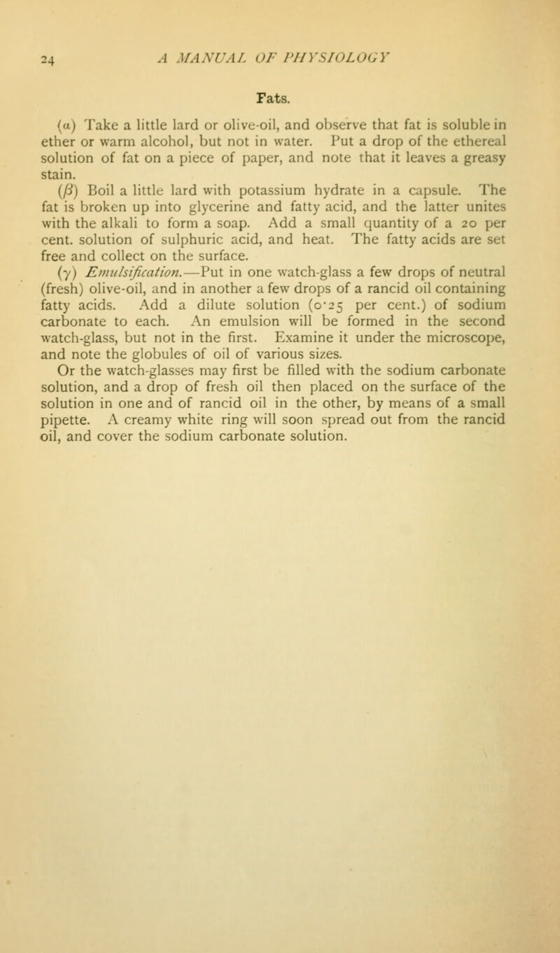 Fats. (a) Take a little lard or olive-oil, and observe that fat is soluble in ether or warm alcohol, but not in water. Put a drop of the ethereal solution of fat on a piece of paper, and note that it leaves a greasy stain. (/i) Boil a little lard with potassium hydrate in a capsule. The fat is broken up into glycerine and fatty acid, and the latter unites with the alkali to form a soap. Add a small quantity of a 20 per cent, solution of sulphuric acid, and heat. The fatty acids are set free and collect on the surface. (7) Emulsification.—Put in one watch-glass a few drops of neutral (fresh) olive-oil, and in another a few drops of a rancid oil containing fatty acids. Add a dilute solution (o25 per cent.) of sodium carbonate to each. An emulsion will be formed in the second watch-glass, but not in the first. Examine it under the microscope, and note the globules of oil of various sizes. Or the watch-glasses may first be filled with the sodium carbonate solution, and a drop of fresh oil then placed on the surface of the solution in one and of rancid oil in the other, by means of a small pipette. A creamy white ring will soon spread out from the rancid oil, and cover the sodium carbonate solution.