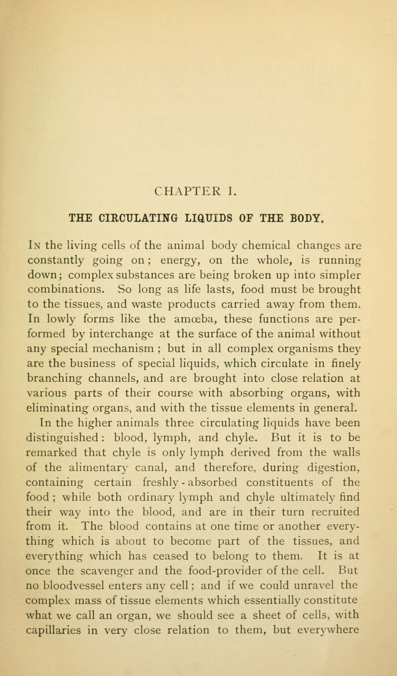 THE CIRCULATING LIQUIDS OF THE BODY. In the living cells of the animal body chemical changes are constantly going on; energy, on the whole, is running down; complex substances are being broken up into simpler combinations. So long as life lasts, food must be brought to the tissues, and waste products carried away from them. In lowly forms like the amoeba, these functions are per- formed by interchange at the surface of the animal without any special mechanism ; but in all complex organisms they are the business of special liquids, which circulate in finely branching channels, and are brought into close relation at various parts of their course with absorbing organs, with eliminating organs, and with the tissue elements in general. In the higher animals three circulating liquids have been distinguished: blood, lymph, and chyle. But it is to be remarked that chyle is only lymph derived from the walls of the alimentar}- canal, and therefore, during digestion, containing certain freshly - absorbed constituents of the food ; while both ordinary lymph and chyle ultimately find their way into the blood, and are in their turn recruited from it. The blood contains at one time or another every- thing which is about to become part of the tissues, and everything which has ceased to belong to them. It is at once the scavenger and the food-provider of the cell. But no bloodvessel enters any cell; and if we could unravel the complex mass of tissue elements which essentially constitute what we call an organ, we should see a sheet of cells, with capillaries in very close relation to them, but everywhere